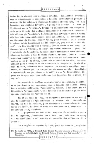 _n   E S E-H V h .U ~                                                          7G


tado, fazia viagens por diversos Estados,                                                     rcalizundo                    reuniões
..om os subtenentes c sargento~ e fazendo contundentes
 ç                                                                                                                      pronuncia
                                                                I

mentos. Em Fortaleza, o Sargento-Deputado                                                  afirmou que,                       se       nao
houvesse uma decis50 favorável                                       a   posse dos eleitos,                             a     Justiça
Eleitoral seria IIfechada". Pregou "o enforcamento dos responsa-
veis pela tirania dos poderes econômicos" e rotulou a institui-
 çao militar de "nazista". Defendendo .uma revoluç50 para a exec~
 çao das reformas, estabeleceu, como preliminar,                                                          a      substituição
do Ministro da Guerra, Amaury Krueli pelo General                                                                Jair            Dantas
.Ribeiro, então Comandante do 111 Exército, por ser mais "maleá-
vel" (1). Não queria que o General Osvino fosse o Ministro                                                                                 da
Guerra, pois o IIGenera'l povo" era demasiadamente ligado
                        do                                                                                                                 ao
 Presidente da República. Apoiado pelos comunistas, como Prestes,
 lIércules Correia. e Max da Costa Santos, Antonio                                                            Garcia                  Filho         e
 procurava intervir nas eleições do Clube de Subtenentes e                                                                             Sar-
 gentos e, em 24 de abril, junto com militantes do PCB, iniciou
 estudos, para a criação de um Sindicato de Sargentos. Em abril e
 maio de 1963, incitava seus.compantieiros durante seguidas reu-
 niões, afirmando que 1I0Ssargentos, de armas na mão, Úl1pcdi.rão
                                                                                  ll
 a'i.mplantação do gorilismo no Brasil                                                  e que "o General ~el,                           li-
 gado aos grupos mais reacionários, vem tentando dar o golpe                                                                               no
 regime" .
         ....~'plano de trabalho, posterionncnte
            U                                                                                 apreendido, detalha-
 va o que deveria ser executado para o dominio dos clubes, circ~
 lo~ e gr6mios militares. Preconizava, tamb6m, a distribuição de
 literatura "progressista", que deveria ser discutida pelos 'sar-
 gentos, reunidos em "grupos de 5                                        ~I •




               Em 11 de maio de 1963,                               os sargentos reuniram-se no audit~
 rio do Instituto de Aposentadoria                                               e      Pensão          dos       Comerciários
 (IAPC), no Rio de Janeiro, para comemorar o aniversário do "Ge-
 neral do pOVOII. Palando em nome dos subtenentcs e sargentos, o
 Subtenente Jelcy afirmou:
               " •••       pegQJ((l.mo.6         em    110.6.60.6 ..t11.6.tJtUll1el1;(:0.6         de     .tltabaifto            e.   Ó aJLe-
 moó      aó    Jte6oJtmCl..6,           j(w;(:a.mel1:te       c.om      o      povo.     ~IQ.6 ,le.mbJLell1-.6e.             0.6 .6enho
 Jt eó    li. ea c...to             ó:
                          I1ã.JL...tO      o   Úl.6 .tJULlll (l.I1.to    d e.tJtCl. b a.th    o    d (J.6 m..t.tLta         Jt (l.6    -
                                                                                                                                       e        o
 6uzit!".
               As eleições de agosto de 1963, para vereadores,                                                              propicia-

 (1)     Em junho dc 1963, o Gencral   J.:lir D~nt.:ls Ri.b0.Íro                                  l$!;umi.u o'Ministério                  da
         ~u:rr~,  em suhstituiç:lo no General Jm:ll1ry Krucl,                                     CJuc    foi     com:lI1d:ll~ o          11
         h>:cr.c    to.                               r::-:-:-:--
                                                                                        ~.I
                   1

                .                -----I~~ ..~~~_!.'._I:
                                          _~ ...
                                           ...
 