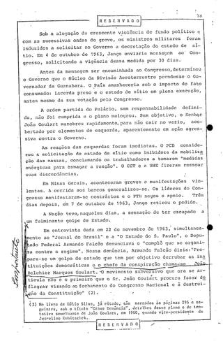 Sob a alegaç50 da crescente vio16ncia de fundo politico e
com as sucessivas ondas de greve, os ministros militares                                    foram
induzidos a solicitar ao Governo a decretaç50 do estado de                                    si--
tio. Em 4 de outubro de 1963,                  Jango enviaria mensagem                 ao    Con-
                                               i
g~esso, solicitando a vigênci~ d~ssa medida por 30 dias.

         Antes da mensagem ser ~ncaminhada ao congresso,determinou
o Gover.no que o Núcleo da Divisão Aeroterrestre                       prendesse o Go-
vernador da Guanabara. O País amanheceria sob o impacto do fato
consumado: Lacerda preso e o estado de sítio em plena execução,
antes.mesmo da sua vo~ação pelo Congresso.
          A ordem partida do Palácio, sem responsabilidade                              defini-
da, nao foi cumprida e o plano malogrou. Sem objetivo, o Senhqr
João Goulart manobrou rapidamente, para não cair no vazio,                                    aco-
bertado por elementos de esquerda, aparentemente                         em ação agres-.
siva contra o Governo.
      As reaç9cs das esquerdas foram imediatas. O PCB conside-
rou a solicitação do estado de sitio como inibidora da mobiliza
çao das massas, conclamando os trabalhadores a tomarem "medidas
 enérgicas para esmagar a reação                   ll
                                                     •   O CGT e a UNE fizeram ressoar
 suas discordâncias.
           Em Minas Gerais, aconteceram greves e manifestações                                vio-
 lentas. A corrida ao~ bancos generalizóu-se.                       Os líderes do Con-
 gresso manifestaram-se             contrários e o PTB negou o apoio.                         Três
 dias depois, cOm 7 de outubro de 1963,                      Jango retirou o pedido.

           A Nação teve,naqueles dias, a sensação de ter escapado                                   a
        fulminante golpe de Estado.
           Em entrevista dada em 22 de novembro de 1963, simultanea-
                                                                                 ll
           ao "Jornal do Drasil           ll
                                               e a "O Estado de S. Paulo           ,        o Depu-
  ado Federal Armando Falc50 denunciava o "complõ que se organi-
 za contra o regime". Nessa denúncia, Armando Falcão dizia:"Pre-
 para-se um golpe de estado que tem por objetivo derrubar as ins

                                     -
 tituições democrãticas c o chefe da conspiração chama-se
 Belchior Marques Goulart. -O movimento subversivo que ora se ar-
 ticula nao é o primeiro que o Sr. João Goul;rt procura f~zer de
                                                                     ---                       J



 flagrar visando ao fechamento do Congresso Nacional e a destrui-
~ao      da Consti tuiç50"         (2).                     ..

  (2)    No livr.o de nélio     Silvo,    já citodo;  siío nnrrjdos  ns p:lginas     296 e se-
         p,uinlcs,   sob o título     "Grnve Dcnúncia",    detnlhcs desfic pt~mo c de tcn-
         tativa    scmelhantc   de João Goulort,     cm t9úO, Cjunndo v:i,ce-prcsidcI'!tc   de.
         Jusrc1lno Kubiu;cht'k •.
                                      ~nvA~t
                                      L~~_~-. ----_ --.
                                                     .                      0.
 
