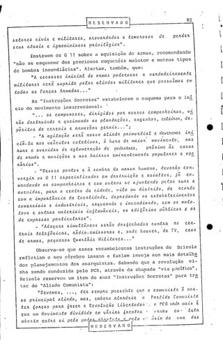 .
---.------------1                                          H E S E 1l V A O O 1--                                                                      8_2
                                                                                                                                                         ...•
                                                                                                                                                                        l




 6eto~e6          civi6         e milita~e6,               acova~dad06            e teme~o~06                               de
 6 eu.6 atu.ai6             e. ig nOll1úlio~         06 p~ivLtêgi06".
              Instruem os G 11 sobre a aquisição de armas, recomendando
 "não se esquecer dos 'preciosos coquetéis molotov e outros tipos
 de bombas incendiária.s". Alertam, também, que:
       "A e.6ca.66e.z úticial de. a~mal.> podc~0l.>a6 e ve.~dadci~allle.n.te.
 mi.e.ita~e6            I.>e~ã. I.>u.p~ida          pe.lol.> aliado6           ll1ili-ta~el.>                qu.e,p06I.>LLZm06                         em
 todal.>       a.6 Fo~ca.6            A~madal.> ••• "
               As "Instruções Secretas" e~tabclecem o esquema para o ini
  cio do movimento insurrecional:
        " •.• oI.> camponel.> CI.> di~igidol.>
                                 ,                                            po~       nol.>I.>OI.>Olllpanftei~ol.>,
                                                                                                   c                                                    vi
  ~ã.o de.b.t~u.indo                e qLLeill1ando            aI.> plan.t({.cõe./~,            enge.nhol.>,                    ce.lWLO~,              cle.-
  pOl.>itól.> de ce~e.a,[6                   e. a~lIlazen6    ge.~a,[6 .•. "j
            _ "A a.gi.tacão                    .6 Otá. nOl.>6a at,[a.da. p~..<..lIlo~d,[(Ll e.                               dCVe/l.J!.11106          ,[n,[
  ciã-la     no.6 ve.l.culo.6                   cole.tivo6,          ã ho~a         de maio1l.                        movime.nto;                      na/~
   ~U(( .   .6 e ave.nida.6            de. agloliletLct.ção          de.     peclMVtCA,                      pll.Õx,[mo                ã/~          cal.>a.6
   de. all.ma'6 e llIuniçÕel.>                  e nol.> ba,[ll.ltol.:o ellli.ne.ntc.ll1cnte                           popu.la/tcl.>                 e. op~

   ll.ãILio.6" .
              _ "VeI.:oI.>C.6ponto.6                  ~ ã. .6ombll.a da ma.6.6a humana,                                       de.ve~ã.o              COlt-
   v~ll.gi1l. 06 G 11 e..6pe.c,[allzadnl.:o  em de.6t1l.uição      e. a.6~alto6,     j~    co-
   mandando     06 COlllpanhe.ill.o.6   e com out~·oJ.:, .6e. ajuntando       pc.C-a6 Iwal.> e
   avel1ida.6,  pa1l.ct. o ce.n.t1l.0 da cidade,                              vila     Olt di.6l.Jtito,   de. aeóILdo
   com a. impoll..tâncla     da toca.lúlac!e,                              de.p~edal'ldo     06 e.6tabe.te.cil1len,t06
    COllielLciai.6            e iJtdu6.tll.i.cti.6,           .6aque.cU1do  c. incendiando,                                    com 0.6. molo-
    tOV.6       e. on.tlLO.6 matell.,[ai.6              in 6.talllãv e.i6 I' 0.6 e.di·6Zcio.6                                públieo.6                ~ oI.>
    de. emp/l.e..6 a.6 palL.ticu.e.all.e..6".
            _ "A:taqu.e.6 .6imul:tâne.06                           .6e.ll.ão d('.1.>6ec/wdo.6                         con:tll.a              a..6     ce.n-
    .tlLai.6       te.le    fi ô nica..6,       lLãd'[o - e 11 I.> o ll.a6 e,
                                                             li 6                     o n d c. 110U v e.h, . de TV,                                    ca.6 a
    de       altmal.>,      pe.que.no6          Qua~.t'é.i.6      M'[l'[.ta~e..6 ...       "
                   Observa-se que essas rocambolescas instruções de                                                                            Brizola
    refletiam o s~~ .cércb~o insano e faziam inveja aos mais detalha.
    dos planejamentos                        dos anarquistas~ Sabendo que a revoluç~o                                                                    vi-
     nha sendo conduzida pelo PCD, através da cha;na.da
                                                      "via.pucífica.",
     Brizola reservou um item de suas "Instruções'Secretas"                                                                                   para tra
     tar do "Aliado Comunista":
           " V e.v cm 0.6, ••• ~ .t e h 6 em p!'- ~ I'1l. e/~ c.'it.t ('. q u c. o c o mu n i.6 ta. ê                                                   11 (I   .6 -
     60       I'1L,[ncipal          a.t,[ado,       ma6,       cmb~/w       .a.tahde,[e                 (J            Pa/ll.i.do         COlil(tit.(.6.ta
     .tCIl. 60hçall             palLll      6a.zelL a Revo.c.uçéio             Libc.lt;(:ado/l,";                      (I    rCG lia da IlIa.l6                    e.
      que.      Ltlll   MOV.tlllC?II;(:O     d.tvid..<..clo em v~)lial.>            6IL('. 1;(:('• .6
                                                                                         1                   !   ..     1.')tllCl..6         em'        .tLtta.
      ahclL.ta          CIl.tILC     ~J.. pcto podrJLIll!'!lLtic~'"-ta                                  ,.,..';'l..ta de.                    [IM            rla~
  ~------------.-t~~                                            E ~_:_,~~~~-_._._-_._------~
 