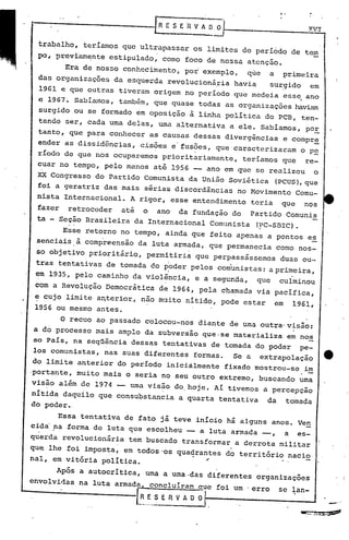 .-
                 E~
 ---~--------~-----                           S·E   fi   V A ~~                                         XV,I


  trabalho, teríamos que ultrapassar os limites do período de
                                                                                                      tem
                                                                                                           l
  po, prevfarnente estipulado, como foco de nossa atenção.
        Era de nosso conhecimento, por exemplo,  que                             a primeira
  das organizações da esque~da revolucionária havia                              sU~gido em
   1961 e que outras tiveram origem no período que medeia ess~ ano
  e 1967. Sabíillnos,também, que quase todas as organizações haviam
   surgido ou se formado em oposição à linha política do PCB, ten-
  tando ser, cada urna delas, urna alternativa                       a ele. Sabíamos, pOE
  tanto, que para conhecer as causas dessas divergências                                  e compr~
  ender as disSidências, cis?es e'fus?cs, que'caracterizaram o p~
  ríodo de que nos ocuparemos prioritariamente, teríamos que re-
  cuar no tempo, pelo menos até 1956 -- ano em que se realizou                                              o
  XX Congresso do Partido Comunista da União Soviética                               (PCUS),que
  foi a geratriz das mais sérias discordâncias                         no Movimento Comu-
  nista Internacional.       A rigor, esse entendimento                      teria    que             nos
  fazer       retroceder   até   o   ano        da fundação do               Partido Comunis
  ta - Seção Brasileira da Internacional                         Comunista    (?C-SBIC).
        Esse retorno no tempo, ainda que feito apenas a pontos es
            à
  senciais . comp'reensão da luta a;t"mad.a,
                                          que permanecia corno nos-
  so objetivo prioritário,       permitiria que perpassássemos                        duas ou-
  tras tentativas de tornada do poder pelos comunistas: a primeira,
                                          I                                                 ,
  em 1935, pelo caminho da violência,
  .                             .                        e a segunda,         que     culminou
  com a Revolução Democrática de 1964, pela chamada via pacífica,
  ~ cujo limite anterio~, nao muito nitido, pode estar                               em     1961,
  1956 ou mesmo antes.

          o
         recuo ao passado colocou-nos diante de urnaoutra'visão:
 a do processo mais amplo da subversão que.se materializa em no~
 so País, na seqüência dessas tentativas de tornada do poder pe-
 los comunistas,      nas suas diferentes formas.                     Se a     extrapolação
 do limite anterior do período iniciálmente                         fixado mostrou-se                 im
 ·portante, muito mais o seria no seu outro extremo, buscando urna
 visão além de 1974 -- urnavisão dO,hoje. Ai tivemos a percepçao
 nítida daquilo que consubstan~ia               a quarta tentativa              da         tornada
 do poder.,

        Essa tentativa de fato já teve início há alguns anos. Ven
 cida' ,na forma de luta que escolheU' -- a luta armada _" a es-
 querda revolucionária      tem buscado transformar a derrota militar
 que lhe foi imposta, em todoswos qua~rantes do territ6rio nacio
 nal, em vit6ria política.                                  ..
       Ap6s a autocritica, urna a uma ,das diferentes organizações
 envolvidas na luta armada, concluíram Que foi um 'erro                               se lan-
----------.,--[~.~_s n                E        V A O O                                                              _._

                                                                                                    '-a:-:;"'·'J:Zr~F~
 