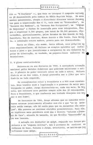 84


ri.o -     "O Panfleto"        -,    que veio           se' integrar         à campanha            agitado
ra já desenvolvida            pela   cadeia        da Rãdio          Mayrink       Veiga.          Em seus
sonhos    quixotescos,         chegou      a distribuir              diversos      'outros documen
tos para     a organização           dos G 11,          tais    cOmO as "Precauções",                       os
"Deveres     dos Membros",           os "Deveres          dos Dirigentes",               um        "cóf.igo
de Segurança"           e fichas     de insçrição          para       seus     integrantes.               C~e-
                                                                                                           ,
gou a organizar           5.304     grupos,       num    total       de 58.344       pessoas,             dls-
                                                                                                            ,


tri.buidas, particularmente,                pelos        Estados        do Rio Grande               do su'~,
Guanabara,        Rio de Janeiro,          Minas        Gerais       e são Paulo.             Para    Brizb
la, a revolução           estava. madura,          pronta        para    ser desencadeada.

          Havia    um líder,        ele mesmo.          Havia       idéias,     seus         própri.os so
nhos     megalomaníacos.          56 faltava        um simples           episódio            que     .infla-       
                                              i
masse     o povo      e que   justificasfe          o surgimento             de seu Exército                Po
pular     de Libertação,           na verdade,          um pequeno-louco                exErcito            de
Brancalcone       .


.5. O plano       revolucionário

          Entrava-se        no ano decisivo             de 1964. A conturbada                      situação
 nacional       pedia    medidas     drãsticas           que pudessem          solucionar            a cri-
 se~ O p6ndulo          do poder     oscilava           entre       um lado e·outro.                Faltava
 fixfi-lo em um dos           lados.      E Jango        pretendia          se~ o líder            que    iria
 fix5-10     no lado esqudrdo.

          Os entendimentos            entre       o Presidente          e o pcn eram         constan-
 tes.    Seus     trunfos     eram a legalização                e a promessa            de maior par7
 tiqipação        no poder.       Jango    distanciava~se,              cada       vez mais,         de Bri
 zola,     que colocava        seus pedidos             sempre       a16m    dos    jã conseguidos.
 Para    o Presidente,         o que realmente             seu cunhado             desejava          era ocu
 par o seu lugar.

           Em fevereiro        de 1964,       Jango       afirmou        que os comandos                  mili-'
 tares     estavam       int.eiramente      afinados            co m ele e que          11   se os        gene-
 rais     estão    comigo,     não há razão             para     que os.sargentos                  nao este-
 jam".     Não pensava        em realizar          eleições          presidenciais.                Par~    ele,
 as hip6teses mais provãveis eram                        que a d~rei~a             "botasse
                                                                                  alcabe-
                                                                                     lt
    ele foralt, através de Lacerda,
 çél.                                                    ou que 13rizola Itdemarras'e   p~
  ra sua loucura.

           A solução        era desfechar          um golp6,          amparado          nas forças          po-
  pula~es       e no "esquema        militarlt, s.ob            o   pretexto       de        renlizélr       as
  reforméls de base.          Faltava       a Jango,           entretanto,         um ~otivo. que juE,
  tifi.casse esse         golpe.
 