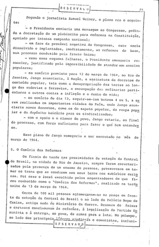 Ln ·~s .[ ~~-;·~-~I--
                             ••   I          _
                                                                          n r;

         Segundo o jornalista S~muel Wainer, o plano era o seguin-
  te:

           o Presidente   enviaria uma mensagem ao Congresso, .pedin-
 do a decretação de um plebiscito par.a reformas na Constituiçilo,
 apoiado por intensa campanha nacional;
          em face da provável negativà do Congresso, este         seria
 dissolvido e implantadas, imediatamente, as reformas de          base,
 num processo conduzido pela frente única;
       - caso esse esquema falhasse, o Presidente ameaçaria re-
 nunciar, justificado pela in)J;?ossibilidade atender aos anseios
                                            de
 populares;
       - no comício prev.isto para 13 de março de 1964, no Rio de
 Janeiro, Jango anunciaria, ii Nação, a assinatura de decretos de
 conteúdo popular, tais como a desapropriação       das terras·ao lon-
 go das rodovias e ferrovias, a encampação da!; refinarias parti-
 culares e outros contra a inflação e o custo d~ vi.da;
         ao comício do dia 13, seguir-sc-iam butros -1 ou 5, a se
 rem realizados em importantes cidades do Pais, onde Jango anun-
 ciaria novos decretos, como.os do sapato popuJ.ar, da roupa pop~
 lar c do dep6sito ba~cário para os sindicalizado~;
        - com o.apoio e o clamor do povo, Jango estaria, ao final
 do processo, com força 'suficiente para fazer o      quci bem entendes
 se.

      Esse plano de Jango começari~ a ser executado no 'm~s         de
março de 1964.


G. O C~míciodas    Reformas.

        Os finais de tarde nas proximidades      da estação da CentraL
do Brasil, na cidade do Rio de Janeiro, sempre foram caracteri-
zados pela presença de um enxame de pessoas, pressurosas em to-
mar os trells que as conduzem aos seus lares nos subúrbios cario
caso Foi esse o local cscolllido pelos organizadorcn do que fi~
cou conhecido como o "Comicio das Refcrmas", realizado na tarde
noite de 13 de março de 1964.

      Cerca de 100 mil pessoas aglomer..avam-sena praça em fren-
te da estação da Central do Brasil e ao lado do Pal~cio ~~uc de
Caxias, antiga sede do Minist6rio da Guerra. Dezenas de         faixas
e cartaza~ conclamavam is refor~as, i legalizaç50 do Partido Co
munir:ta e ii ent:rcgn, ao povo, de armas para a ltlta~ No p..11'U1CJlle,
ao lado dos' principaisrf   rl!.'E.LLf.Li.....n.ài.c~i's
                                             c comunistas,   inclÚsi.-

                          L:~ S :~~_~~/o
                            E          -------------1
                                        l-o -.
 