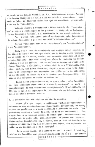 _______                  .                   lRE   SER V h O ~                                               86


ve 'lnembrosdo Comitê Central do PCB, alinhavam-se Jango, Arraes
e Drizola. Estações de rádio e de telcvisão transmitiam,                                                  para
todo o Pais, os diversos discursos que se'sucedi~m,                                           preparató-
rios ao do Presidente.
          Brizola chamou o Governador Carlos Lacerda de                                       "energúme-
no" e pediu a realização                     de um plebiscito, exigindo o fechamen-
to do Congresso Nacional e a convocação de uma Constituinte:
      " ..• o povo bJta~i.e.e.ilto .!o.taltéi mac.iç.all1en.te. pe.ta de.lt!logaç.ão
elo a.tltalCollgJt.e..6.60       e.   pO/L   uma   A.6.6e.ll1b.e.éia   CO·lt.6.ti.tllil'l.te ...    "

          Arraes vociferou contra os "fascistas", os "reacionários"
e os "retrógrados".
           Mas, foi a fala do Presidente que causou maior                                          impacto,pe
 la série de novas medidas que anunciava à Nação. Jango prometeu,
 em um prazo de 48 horas, enviar uma mensagem presidencial ao Co~
                                                       I
 gresso Nacional, tratando sobr~ uma série de revisões na COllsti
 tuição, a fim de possibilitar                       as reformas, dentre as quais a Re
 forma igrária, a Eleitoral, a Universitária                                   e a Tributária Anun
 ciou, também, que havia assinado, naquele mesmo dia, três decr~
 t0S:    '0   de encélmpação das refinarias particulares;                               o de tabelamen
 to de aluguéis de imóveis; e o da SUPRA, que desapropri~va                                                  as
 tel:ras que margeiam as rodovias federais.
           Todas essas providências                        foram ~nunciadas, pelo Presiden-'
 te, como indispensáveis                     para a "salvação nacional"                       e      para.       a
 trànsformação               de'uma ••strutura ul trapassada". 'E soli.ci
                                     e                                  t,ava, en
 fático, o apoio da população às reformas. Jango iniciava a exe-
 cução do plano revolucionãrió.


 7. A rebelião dos marinheiros no Rio de Janeiro
              Havia já algum tempo, os militares vinham acompanhando                                              o
 desenrolar dos acontecimentos. Observavam, cautelosos, os desd~
 bramentos politicos e o caos econ6mico-financeiro do Pais. Es-
  pantados,        sentiam o temor do povo, em face do crescimento                                           das
  esquerdas. A permanente ameaça de greve geral infundia-lhes
                                           . "
                                                                                                             uma
  tensão que ia atingindo, gradativamente,                                 um ponto sem                 retorno.
  Entretanto,          inquietavam-se,             e muito, com os atos de rebeldia de
  ou~ros militares, que, não coibidos com rigor, ialn rachando                                                   os
  pilares da disciplina e da hiera~quia.
              Seis meses antes, em setembro de 19G3,                              a rebelião ~o~ Sar
  gent.os de nra~:;íliaservi.l:i._c..c)..l!!0--l1!1LQ~c.mT)lo
                                                de quc' a   estrutura'
                          E
                          _I~~~_~:~J-,--:r"---------
&..------------.:..--[~.~_.~                  .....
 