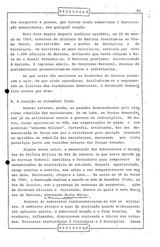 los sargentos        e praças,                      que vinllam sendo                    submetidos       a doutrina-
çao com~nizante,                sem qualquer                  reação.

         Dois    dias     depois                daquele        ins6lito              epis6dio,          em 29 de mar-
ço de    1964,     centenas                de oficiais            da Marinha                   reuniram-se        no Clu-
be     Naval,      contrariados                       com      a quebra                  da     disciplina         e      da
hierarquia.        Um manifesto                      ao povo      branilei,ro,                  assinado' por           mais
de    1.500   oficiais          da M~rinha,                   declarava              que havia          chegado        a ho-
ra de o Brasil           defender-se.                      O Ex~rcito            proclamou              solidariedade
i Marinha.       A imprensa                 aderiu.           No Congresso                    Nacional,     dezenas       de
parlamentares        pronunciaram-se.contra                                 a indisciplina.

         Os que     antes          n50 aceitavam                  os desmandos                   do Governo passa-
ram a agir.        Os que           ainda            aguardavam,            desiludiram-se                e engrossa-
ram    as fileiras        dos verdadeiros                        democrat~s.                   A Revolução        Democrã
tica    estava     por dias.


8. A reunião        no Automóvel                      Clube

         Acesas     estavam,                 ainda,         as paixoes               desencadeadas           pela       vit~
riosa    rebelião        dos marinheiros.                        De ~m lado,                   as forças     democrãti
cas    j~ se. articulavam                    contra         o governo             da indisciplina.                 Do ou-
tro,    Jango     apoiava~se                 no peD,          nas organizações                    de massa          e     num
pretenso        "esquema         militar".                 Pretendia,             entretanto,           'dar, uma         .de-
monstração        de ~orça                 aos que o criticavam                          pela    posição       assumida
no episódio        da rebelião                      dos marinheiros,                     mostrando          que         tinha
prestigio        junto     aos escalões                     mdnores             das Forças          Armadas.

         Alguns     meses            antes,            a Associação               dos Subtenentes              e Sarge~
tos da PolIcia           Militar                 do Rio       de Janeiro                 (a que     havia     optado'pc
lo serviço        federal)                 convidara          o Presidente                    'para comparecer             as
comemorações        do aniversãrio                         da entidade.                  Naquela        oportunidade,
Jango'aceitou        o convite,                      mas    adiou       o seu comparecimento                       sem mar
car data.        Entretanto,                    chegara       a hora ... Na noite                    de 30 de março
de 1964,        a Associaç50 realizou a reunião na sede do Auton6vel Clube,                                                no
Rio de Janeiro,            com a presença                      de centenas                    de sargentos,              al~m
de diversos        oficiais                 e       ministros,          dentre            os quais        o novo        Minis
tro da Marinha,            Almi~ante                   Paulo     M~rio.
                           ~'   "':::--                                  -      ~
         Dezenas        de comunistas                      confraternizaram-se                      com' os        milita-
res.    O ambiente          atingiu                 o auge      da e~altação                   quando     se abraçaram,
sob aplausos        gerais,                 6 Almirant6            Aragão            e o Cabo        Anselmo.              Os
'oradores,       inflamados,                    discursavam             repisando              a tõnica      das    refor-
mas.    Discursos        atentatórios                       ü hierarquia                 e a disciplina                 foram

                                                I   H E S E   n .~. A   0..,0.1-. '--"
                                                                          •.•                                                   --1
 