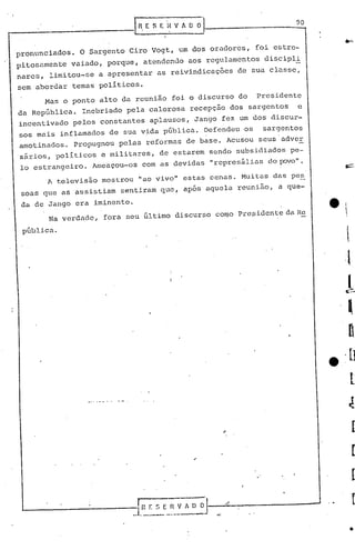 90
..--------------.1             n.E S E 'I~ V fi. O~


 pronunciados.    O Sargento Ciro Vogt, um dos oradores,   foi estre-
 pitosamente   vaiado, porque, atendendo aos regulamentos discipl!
 nares, limitou-se a apresentar as reivindicações de sua classe,
 sem abordar temas políticos.
        Mas o ponto alto da reunião foi o discurso do      Presidente
 da República.    Inebriado pela calorosa recepção dos sargentos    e
 incentivado pelos constantes aplausos, Jango fez um dos discur-
 sos mais inflamados de sua vida pGblica. Defendeu ·05 sargentos
 amotinados.     Propugnou pelas reformas de base. AcusoU seus adver
 'sários, políticos e militares, de estarem sendo subsidiados pe-
  lo estrangeiro. Ameaçou-Os com as devidas "represálias dopava".
        A televisão mostrou lIaovivoll estas cenas. Muitas das pes
  soas que as assistiam sentiram que, após aquela reunião, a que-
  da de Jango cra iminente.
         Na verdade, fora seu ü1timo discurso coroa Presidente da Re

  públi.ca.
 