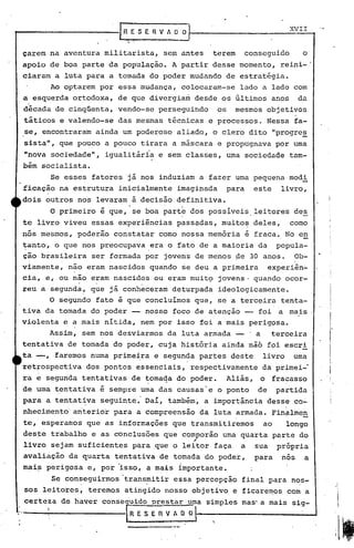 ~)
                                   R. ~ S f R V A O~                                             XVII
                                                                                                   .
                                  [

     çarem na aventura militarista,              sem antes        terem          conseguido           o
     apoio de boa parte da população. A partir desse momento, reini-'
     ciaram a luta para a tomada do poder mudando de estratégia.
                Ao op~arem por essa mudança, colocaram-se                    lado a lado com
     a esquerda ortodoxa, de que divergia~ desde os 6l~imoi anos                                     da
     década de cinqüenta, vendo-se perseguindo                       os     mesmos objetivos
     táticos e valendo-se         das mesmas técnicas e processos. Nessa fa-
     se, encontraram ainda um poderoso aliado, o clero dito "progre~
     sistall,     que pouco a pouco tirara a máscara e propugnava por urna
     "nova sociedade",      igualitária e sem classes, urna sociedade tam-
     bém socialista.
                Se esses fatores já nos induziam a fazer urna pequena modi
     ficação na estrutura inicialmente                imaginada           para     este        livro,
     dois outros nos levaram à decisão definitiva.
                                       ,          .    I

                O primeiro é que, se boa part
                                                      r    dos possiveis,leitores                 des
     te livro viveu essas exp~riências                pass~das, muito~ deles,                    corno
     nós mesmos, poderão constatar corno nossa memória é fraca. No en
     ~anto, o que nos preocupava .era o fato de a maioria da popula-
     ção brasileira ser formada por jovens de menos ~e 30 anos. Ob-
     viamente,      n~o eram nascidos quando se deu.a primeira                             experiên-
     cia, e, ou não eram nascidos ou eram muit9 jovens' quando ocor-
     reu a segunda, que já conheceram deturpada                      ideologicamente.
            O seg~ndo fato é que concluimos que, se a terc~ira tenta-
     tiva da tornada do poder -              nosso foco de atenção -                   foi    a mais
     violenta     e a mais nitida, nem por isso foi a mais perigpsa.
            Assim, sem nos desviarmos da luta armada -                            'a         terceira
     tentativa de tomada do poder, cuja históri.a ainda não fpi escri
     ta --, faremos numa prime~ra e segunda par~es deste                               livro      urna
     ret~ospectiva      dos pontos essenciais,             respectivamente             da primei-·
     ra e segunda tentativas de ~omaqa do poder.                          Aliás,       o     fracasso
     de uma tentativa é sempre uma das causas'e o ponto                             de        partida
     para a tentat~va      seguinte. DaI, também, a importância d~ss~ co~
     nhecimento      anterior para a compreensão               da luta armada. fin~lme~
     te,' esperamos que as informações que transmitiremos                               ao      longo
     deste trabalho e as conclusões que comporao uma quarta par~e do
                                                           ,
     livro sejam suficientes               para que o leitor faça            a     sua        pró~ria
     avaliação da quarta tentativa de tomada do poder,                             para        nos    a
     maip perigosa e, por 'isso, a mais importante.
                Se conseguirmos       transmiti~ e~sa percepcão              final para nos-
     sos leitores,      teremos atingido nosso objetivo e ficarem.os com a
     certeza de haver conse 'uldo prestar uma simples mas' a mais sig-
,
'.
                                       RESERVADO
                                                                 "
 