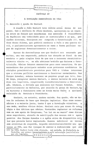 [n.E.SEHVIU(l                                                                         99
                                        ."
                                                                               I
                                                                               I
                                                       CAP1'l'ULOIV

                               A REVOLUÇÃO DEMOCRÁTICA                                   DE 1964

1.    Ascensão c queda de Goulart

           A rcaçâo a João Goulart teve inicio antes                                                         mesmo           de    sua
posse. Com a ren6ncia de J5nio Quadros, apresentou-se um impas7
se entre as forças que consideravam sua ascensao                                                             a     Presidência
da RepGblica uma temeridade para as inst~tuiç6es e as que,                                                                         por
raz6es diversas, desejavam ver                                           6umprida a Constituiçâo                             (1). Em
face desse dilema, que poderi~ conduzir o Pais a uma guerra ci-
vil, o parlamentarismo                            apresentou-se                      como a forma politica                         ca-
paz de suplantar democraticamente                                            a crise.

           Apesar da desconfiança                                com que Goulart era                             encarado          por
muitos, uma vez empossado, poderia ter chegado ao final                                                                       de seu                   ,I
                                                                                                                                                        i
                                                                                                                                                             ,
manc1at,o-            pelo simples fato de que era o sucessor consti tücio-                                                                           ; i
                                                                                                                                                 , ,.'.1,',
nalmente elei to -,                          se n50 adotasse 'mcdidàs que·ferissC'.mCons-
                                                                                  a                                                               .:)' :
                                                                                                                                                      I" I
                                                                                                                                                      ,
                                                                                                                                                      , I
tituiç50. Vãrios fatores concorriam para essa assertiva. Os go-                                                                                       :/
                                                                                                                                                      1.1:
                                                                                                                                                      ;,1/
vernadores            dos principais 'estados eram pretensos candidatos                                                                 as         I"
                                                                                                                                                   Ú
eleições presidenciais                            previstas para 1965                            e 'tinham             interesse                  :il'
                                                                                                                                                  !":'
                                                                                                                                                  /1: ./
que o sistema poliU.co continuasse a funcionar normalmente. Nas'                                                                                  r          I
                                                                                                                                                 , : I,
Forças Armadaci, embora houvesse um pequbno grup6 q~e iria, des-                                                                               '
                                                                                                                                                 'I', " .
                                                                                                                                             . 'I I
                                                                                                                                                 i,j
de logo, ~onspirar contra Goulart, a imensa maj.oria de seus qu~
dron     Cl~il    legalista , respeitando incondicionalment.e·a Com~ti t.ui-                                                                 •
                                                                                                                                              .'I:i;.;~
                                                                                                                                                     j,I.


                                                                                                                                               li I
çao. Ademais, a divis~o que oc~rrera na~ Forças Armadas,                                                                          mais        li           j:j

parti.cuJ.armentcno Ex~rcito, por ocasi50 da posse de Goulart, f?                                                                            li :I.~
                                                                                                                                             /, ~.
                                                                                                                                             'I I,
ra marcante e :funcionava como um freio mui to fort.e a                                                                  qualqu(~r           iH
                                                                                                                                             II li
veleidade de                  destituir Presidente.
                                       o
                                                                                                                                                 I
                                                                                                                                                 I"

           Goulart, no entanto, acabou caindo. Sua queda, nao se de-
veu as reformas de base que desejou implant.ar. Elas eram neces-
s5rias e a maioria justa, tanto e que a Revoluç~o vitorios~,                                                                             a
seu modo, acolheu v5rias delas. Goulart caiu por causa da estra
t~gia e das tãticas que adotou~ Pretendeu implantar as reformas
'com ou sem apoio do Congresso,                                        "na lei ou na:marra"                         COI1O    diz iam
seus seguidores,                      atrav~s da mobilização                               das massas com o                       apoio
passivo           das Forças Armadas e o ap6io ativo do dispositivo mili
tar que pensava haver implantado. Buscou                                                       mobili~ar              as' massas
com ativistas de esqudrda, 1i~nndo constitucionalmente                                                                    seu       go-
verno ao peD, mas foi incapaz de conter o.radicalismo                                                                     que       at6
(1)    Em l~.JJ,          GOll]élrt   lwvi<t       !:ido .1f:Jst:c10,              sob prc'ss~o, ,lo ~lini.stério                do
       'f r.:1h;l] 110,    por p.rnv(· r.                   1
                                               i.r.l-p I> 11 :11";   11..~.0~5_~(>     ]'.1 od (;'1 t nçiio j lIB ti ci .,1 j fi t:
                                                                                   n I
       C}1I~
           ;lU
                          -----1 n E S E n V_~~~
                     illlpt"illli;l..                                          I
 