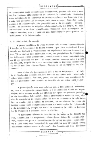 r----------------f                      R E S E li      .v    A O~
                                                                                                     100



 os comunistas mais experientes condenavam, pcrmitiDdo que a de-
 sordem interna ultrapassasse               os limi~es do tolerável.                        Desordem
 que, adicionada ao abando~o do planoecon6mico                                 do Governo, con-
 duziu uma economia já desorganizada                          para o caos. Desordem                 que,
 através da infiltraç50,-do proselitismo e da agitação   esq~er-
 distu, se instalou na máquina administrativa, no campo, na arca
 educacional            e na área trabalhista. Desordem                   que        alcançava        as
 Forças Armadas, com o risco de sua desagregação                                pela quebra           da
 disciplina            e da hierarquia.


 2. A iniciativa da reaçao
            A posse pacifica de João Goulart nao trouxe tranquilidade
 à Nação. O Governador de Ninas Gerais, que fora favorável à as-
 censão de Goulart ·ã Presid~ncia da RepGblica deixava transpirar
 que "já           ü   partir dos primeiros dias, os propósitos do Presiden-
  te indicavam rumos perigosos". Dando curso a essa                                   preocupaçao,
  em 26 de novembro de 1961,              ou seja, poucas semanas após a posse
  de Goul~rt, Magalhã~s Pinto em ~ntrcvista ã imprensa declarava:
  liA   Naç~o continua t~aumatizada.                 P~l~am no an indagac5e~                      inquie-
  tal1.t e.6 " •
             Esse clima de insegurança que a Naçõ.o respirava,                                    'aliado
  às dificuldades            econ6mica~ era sentido de forma mais                               acentuada
 .pelos empresários. Não era, pois, de estranhar que partissem d~
                                                         ,          .
  les as primeiras iniciativas no sentido de reverter essa situa-
  çao.
             A preocupaçâo        dos empresáriO? com a infiltração                              comunis-
  ta, com a propaganda esquerdista e a estatização vinha de algum
  tempo. Pelo menos, desde os filtirnqs
                                      est~gios do governo populi!
  ta de Juscelino Kubitschek. Dessa preocupação                                resultou uma 's6-
  rie de encontros de 'empresários do Rio de Janeiro e de são Pau-o
   10, os quais, com a posse de Goulart, se amiudaram. Da troca de
   idéias sobre suas responsabilidades                             na manutenção      da        liberdade
   e da democracia,            surgiu no final de novembro de 1961,                             o Institu
   to de Pesquisa e Estudos Sociais                      (IPES).
                                                                           ~
              O documento       básico do Instituto, de autoria de Gan-idoTor
  .res, intitulado I'A responsabi~idade                            democr~tica       do    empresaria-
   do", utilizado paré o recrutjamcnto de'" novos adeptos, éprcscnta-
                                              I                                  .
   va o IPES como uma "organização ~partid'ária com objetívos esse~
    cialmente           educacionais e civicoSll•              Seu lançamento             foi     iec6bido


                                                                                      .
                                                                                      '
                                      ..--.- •..--.-- ... -    .
 