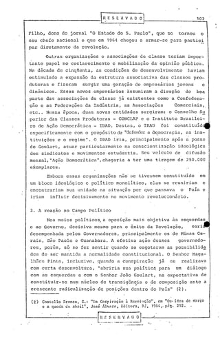 ---.-----------1 ~.                                          E S E 'HV                            f D O
                                                                                                                                                  102


 Filho, dono do jornal "O Estado de S. Paulo", que se                                                                               tornou          o
 seu chefe nacional e que em 1964                                               chegou a armar-se para pnrtic~
 par diretamente da revoluç~o.

           Outras organiz~ç5es e associações de classe teriam impor-
 tante papel no esclarecimento e mobilização da opinião pública.
 Na década de cinqüenta, as condiç5es de desenvolvimento                                                                                     haviam
 estimulado a expansão da estrut~ra associativa da~ classes pro-
 dutoras e fizeram                surgir uma geração de empresãrios                                                                jovens               e
 din~micos. Esses novos empresãrios ~ssumiram a direção                                                                                     de    boa
 parte das associações de classe jã existentes como a Confedera-
 çno e as Federaç5es da Indústria, as Associaç5es                                                                                 Comerciais,.
 etc .. Nessa ãpoca, duas novas entidades surgiram: o Conselho Su
 perior das Classes Produtoras - CONCLAP e o Instituto Brasilei-
 ro de Ação Democrãtica - IBAD. Destas, o IBAD                                                                        foi         constituid
 especificamente               com o propósito eleIIdefender de:;mocraçia,as ins-
                                                           a
                                                                           ,                                                                 .
 tituiç5es e o regime". O IBAD iria, principalmente                                                                           após a posse
 de Goulart, atuar particularmente na conscientização ideológica
 dos sindicatos e movimentos·estudantis. Seu veiculo de difusão
 mensill,ilAçãoDemocr5.ticall,chegariaa ter uma tiragem de 250.000
 exemplares.
            Embora eSSilS organizações não' ~;etivessem consti.tuido em
 um bloco ideológico e politico monolitico, elas se reuni.riam e
 encontrariam          sua unidade na situilção por que passava                                                                         o    Pais e
 iriam        influir decisivamente no movimento revolucionãrio.


 3. A reaçao no Campo Politico

           Nos meios politico~ a oposição mais objetiva .~s esquerdas
 e ao Governo, decisiva mesmo para o êxito da Revolução,                                                                                         seri
 desempenhada          pelos Governadores, principalmente                                                               os de Minils Ge-
 rais, são Paulo e Guanabara. A efetiva ação desses                                                                                 governado-
 res, porém, só se fez sentir quando se esgotaram as possibilida
 des de ser mantida a normalidade constitucional.                                                                          O Senhor Maga-
 lh5e5 Pinto, inclusive, quando a conspiraç50                                                                        jã      se         realizava
 com certa desenvoltura,                      "abriria sua politic~ para                                                          um        diãlogo
 com as esquerdas e com o Senhor João Goulart, na expectativa de
 constituir-se           num núcleo de transig6ncia e de composição ante a
                                        .                                                             ..
 crescente          radicalização de posiç5es dentro do ~ais"                                                                      (2).

  ( 2)   Cnstcllo    nrnnco,     C.:   liDa Co!.':plraçno-
                                                   .                                     n Rcvo)lIçno- •• ,em
                                                                                         ~                                "O's,    -'
                                                                                                                                  luOS
                                                                                                                                            d e março
                                                                                                                                                 .
         c n queda    de nbril",       José             ÁJ.vnro,                    Edi.torn,              RJ,   196'.,< p!lr.. 292~

                                           [HESEllvADol
                                              .••..••   --   __   --o ••• _.   __    •••••••.••• _~
 