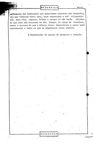 (REsERvAnol                     XV_l_I_I__ 


          das homenagens que poderiamos oferecer aos companhei
ro~ que tombaram nessa luta, hoje esquecidos c até   vilipendia-
dos. Suas m5es, esposas, filhos e amigos já não ter50     dúvidas
de que eles não morreram em vão. Porque,. ao longo da história,
temos a certeza de que a Pátria livre, democrática e justa sera
reconhecida a todos os que se empenharam nesse combate.


               o   Coordenador da equipe de pesquisa e redação.




                           RESERVADO
 