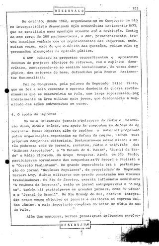 l~-'~
                                           ~~~~~'If- ~                                                                          1_0_3..,
                                                                                                                                               :I,l",·
                                                                                                                                               1.

                                                                                                                                               . ~
                                                                                                                                               I     ~~,
                                                                                                                                                     .,
              No enta.nto,         desde      1962,       orgnnizara-,se                   no Congresso               .111    blo                   I


                                                                                                                                                      I·
co interpartidário                   denominado           Ação Democrática.                    Parlamentar                 (MP),
que      se    constituiu          numa oposlção              atuante            até       a Revolução.                Conta~
                                                                                                                                                      I
do com cerca              de 200 parlamentares,                      a ADP, permanentemente,                                   tra-                  ,l
vou batalhas              verbais      com os representantes                            das    esquerdas,                onde,
                                                                                                                                                     ,
muitas         vezes,       mais     do que o mérito                 di:lS questões,                valiam           ~las         re                 I·




percussões             alcançadas          na opinião             pGblica.

              1 1DP rebateu           as propostas               esquerdizan              tes       e        apresentou
dezenas          de projetos          té~nicos           de reformas,                  com o espirito                     demo-
crático,            contrapondo-se            ao sentido'socializante,                               ãs vezes             dema-
g6gico,          das      reformas      d~ base,           defendidas             pela        Frente            Parlamen-
tar      Nacionalista.

              Foi     no Congresso,           pela       palavra              do 'Deputado            Dilac            Pinto,
que      se     fez     a mais      veemente        e correta                 denGncia        da guerra              revolu-
cionária            que    se desenvolvia               no pais,              com larga           re'pc;~rcussão ,.-paE,
tj,cularmente              na ~rea      militar          ~ais       jovem,         que desconllccia                     a rnag-
nitudedas               ações      subver~ivas            em curso.


 4.    O apoio          da imprensa

               Os mais         :influentes      jornais           c emissoras              de rcJ(Ho e                televi-
 sao     deram, desde o inicio,                 seu       apoi.o         às    canlpanhéls (~m, efesa
                                                                                              d                                da dE.
mocracia.              Essas     empresas,      al~m de acolher                        o      matcri~l           próparu~o                 .
 pelas         organLzaçõcs           empenhadas            na defesa             do regime,                  tinham            suas
 pr6pr ias            carnp,ulha$     ed i.tor:l..ais ." Dos tacaram-se                       nesse       nüst.er·             a en-
 t~o     poderosa          rede      de jornais,            revistas,            .rádio        c telbvisão                       dos
 "Diários             Associados",           o "O Estado            de S.         Paulo",           ·jJornal          da 'l'ar-
 de"      e Rádio         Eldorado,.         do Grupo             fl1csqui,ta.         1inc1é:l. em sii"o               Pé!l1lo,.
 participavam               normalmente         das       campanhas             as 'f V Record                e Paulista               e
 o "Correio             Paulistano".           De grande             importância               era        a     participa-
 ção do jornal                 "Noticias       populares",                de propriedade'do                          Deputado
 Berbert         Levy, di5.rio         mili tante           com grande                 penetração              nas     classes                        I



 trabalhadoras.                 No Rio de Janeiro,                   exercia            influ~ncia              semelhante
  ~'A Tribuna             da Imprensa",          então        um jornal                antipopulista                 e "1 Noi                       :
  te".        Também ali          participavam             os grandes              jornais,           como "·0 Globo"
  e o "Jornal              do Brasil".         No Rio Granc1p do Sul,                             estavam            integra-                             
  dos     nesse         mesmo objetivo             os jorn~tis                e emissoras            da empresa                  Cal-
  da~; Júnior,             o mais      importante            compiexo             do 'setor          de midia              do sul
  do Pais.                                                  ..,

                1lém Ua.s empresa.s,              ·mu:i.tos jornali~ta;,                     influente::;           c::o.·cl .• c-
                                                                                                                               ·

"-------------'1                               H   r: u;,
                                               --------~
                                                        S I: H ' ).
                                                                    J'
                                                                     i-
                                                                     I
 