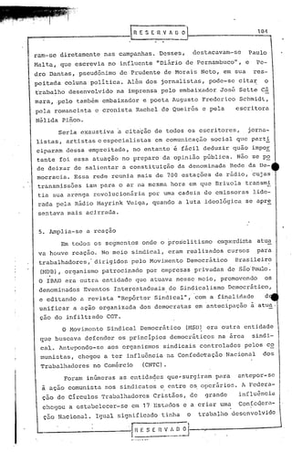 fi E S   E.·n.v   fi. O O                             10-1



ram-se diretamente nas campanhas. Desses,                     destacavam-se     Paulo
M~lta, que escr~via no influente "Difirio de Pernambuco",                      e    Pe-
dro Dantas, pseudônimo de Prudente de Morais Neto, em sua                          res-
peitada coluna politica. Al~m dos jornalistas, pode-se citar                          o
trabalho desenvolvido na imprensa pelo embaixador José Sette câ
mara, .pelo também embaixador e poeta Augusto Frederico Schmidt,
pela romancista e cronista Rachel de Queir6s e pela                        escritora
Nélida Pinon.
        Seria exaustiva a citação de todos os escritores,                       jorna-
listas, artistas e especialistas        em comunicação             social q1e part!
ciparam dessa empreitada, no entanto' é fácil deduzir quão impoE
tante foi essa atuação no preparo da opinião pública. Não se po
de deixar de salientar a constituição da denominada Rede da De-·
mocracia. Essa rede reunia mais de 700 estaç5es de rãdio, 'cujas
 transmiss5es ialopara o ar na mesma hora em que Drizola transmi
 tia sua arenga rcvolucionfiria por uma cadeia de emissoras                        lide-
 rada pela Rádio Hayrink Veiga, quando a luta ideol6gica se apre
 sentava mais acirrada.


 5. Amplia-se a reaçao
        Em todos os segmentos onde o pros'elitismo esquerdista atua
 va houve reação. No meio sindical, eram realizados cursos                          para
 trabalhadores,' dirigidos pelo Movimento Democrático                      Brasileiro

    .
 (HDD), organismo patrocinado por empresas privadas de são'Paulo.
 O IBAD era outra entidade que atuava nesse meio, promovendo                          os
 denominados    Eventos Interestaduais de Sindicalismo Democrático,
 e editando a revista "Rcp6rter Sindical", com a finalidade                           d
 unificar a ação organizada dos democratas em 'antecipação ~ atua,
 çao do infiltr'ado CGT.
        O Movimento Sindical Democr5tico                  (HSD) era outra entidade
 que buscava defender os princípios democráticos                     na área       sindi-
 cal. Antepondo-se    aos organismos sindicais controlados                     pelos co
 munisté.l.s,
            chegou a ter influência na Confedc1:'açãoNacional                         dos
 Trilbillhadoresno Comércio      (CNTC).
         Foram inúmerils as entidades que~surgiram                  para   antepor-se
  a açilO comunista nos sindicatos e entre os ·operários. A Federa-
  ç50 de Circulos Trabalhadores        Cristãos, de              grande       influ5ncia
  chegou a estabelecer-se    em 17 Estados e a criar uma                      Confc~era-
  ç~o Nacional. Igual significado tinha                   o    traba).ho desenvolvido

                            '11 ~h-=-( -n V_!' [~_~
 