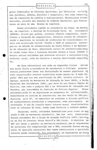 [fi   E.S    (   ~;-~~:~·1                                            .__1 O_~_·
                                                                                                                          ...,
                                                                  .,.    --.-

    pelas       Federaç6cs        de Circulos                 Oper5rios,
                                                                                          .
                                                                                   que ofereciam              as!d.::;t:.ên
    eia    jurídica,        médica,          dentária           e hospitalar,                 bClIcomo coopcral:-ª=.
    vas    de    concessão        de crédito                 e habitacionais.                 Ministravam       Clrsos
    variados,       atrav~~        das Escolas                 de Lideres           Oper5.rios, que            funcio-
    navam       em mais     de uma           dezena           de capitais.

                Essas    atividades               também       se estenderam              ao campo.          No Nordc~
    te, em especial,              o Serviço              de Orientaç50              Rural        de         Pernambuco
    (SORPE),       criado        por padres,                 treinava           lideres       camponeses,        incen-
    tivava       a formação        de cooperativas,                       ofcrec~a         cursos         de alfabeti-
    zaç50       e auxiliava         na criação.de                   sindicatos            de traballladores         ru-
    rais     com orientaç50                cristã.           Também       o IBAD     ai procurava              contra-
    por-se       ao método        de alfabetização                       de Paulo         Freire      e ao Movim.en-
    to de Educaç50              de Base,           oferecendo             cursos     de alfabetizaç50.Atu~
    va ainda       nessa        ~rea       a Fraterna            Amizade          Urbana       e Rural        (PACUR) e
e   mui tar; outras         entidades              que buscavam                 orientar       e esclarecc~r o tra
    balhador       rural,        alvo de violenLa                       e maciça     doutrinação             esquç.rdi~
    ta.

                Na area        educacional              era onde           as esquerdas          haviam          obtido
    seu ma{or           ~xito    e,yalen~o~se                 de estudantes               e clérigos          progres~
    sistllS,procuravam                 levar  SUê) doutrinação . às massa!.;populares.
                                                         .                             vá-
                                                                                        ..
    rias     orqanizaç6es              estavam envolvj.das nesse proce~Go: A Ação Po-                                                  i
                                                                                                                                       I
                                                                                                                                       !
    pular        (AP), qué era uma rand.ficaç50                            da JUC,        setores         r<:lc1:i.cüis
                                                                                                                     da                I
                                                                                                                                       I
                                                                                                                                  .
    Igreja,        ~t:ravés do Movimento                      de Educação            de 13üse (I'Um),           a União           'I
    Nacional        dos Estudantes                  (UNE),· por meio               de seu Cen.t17o.
                                                                                                  Popular de                      ../'
                                                                                                                                   I
                                                                                                                                  1I
    cul tura,       bem como           Q   própr io" r-mc e as                  Secrel:ariarj
                                                                                           de             EducaçÊÍo dos
                                                                                                                                  ~
    Estados,        por    intermédio              da tomissão                 de Cultura        Popular.         Essas           'I
                                                                                                                                 "~


    entidades,além'c1c                 se emperiharem em"progrumé.1s de'                            alfabetização,
                                                                                      .               .
    tra})éühavé.1mno sentido                      de concretizar                 uma das meta~j da UNE,             C].w,.

    dominada            pela     AP,       se 'empenhara                 em realizar          a aliança        politica
    de tra))alhadores,estudé.1ntes                           e camponeses,            como       pressuposto           da
     revolução.          O alo de liguçfio dessa                          intensa     massa         revol.ucion5ria
     eram    as reformas           de base,              tendo          como    bandeira        a reformü       agrãria.

                 Surgiram,        então,          entidades              c1emocr~ticas          para      atUi.lrem opo
     siç50       ~ UNE no movimento                     estudantil.             Uma das         mais        importé.1ntes
     dessas       entidades        foi o Grupo' de Atua~~o                          Politica          (GAP), queutu~
     va.no       Rio de Janeiro,          Hini.lsGarai~,e                       são Paulo.            O objetivo         do
                                        .                .
     GAP era       levar        a palavra ao movimento                          estudantil,.comos argumentos
     da juventude           n;'o comprolllctüla.com a UNE,                           buscando             formar um.:toE.
                                                                                                                     c
     rente       de oposição           consciente              dos rumos           c01l1uni.zantesa que o Püís
     estaria       sendo        conduzido.              Seu prc~idcnte~              em depoimento             ao hinto
                                                  ~ E-; E-;;·r;:-~~~ --------------
                                                         _ .._--~. 1
 