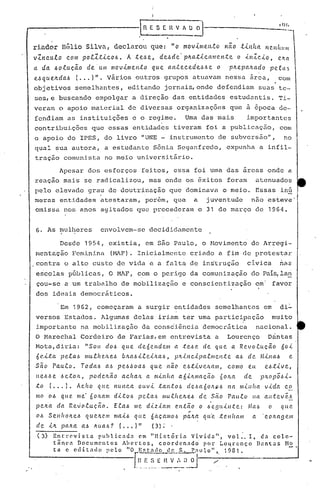 1111,
                                                         InES[IlVAO~


ri.ndor nélio                 Silvn,       declnro.l que: "o mov.tme.n.tú
                                                 não .t.tltlta. H('.Il(llIl11
vInculo com pol1tico6.  A teóe, deóde·p~atica"len.te o inIcio,           e~a
a da óoiue~o de'um movimento   que antecedeó6e o p~epa~ado        pela~
eóque~da6 (... )". vãrios outros grupos atuavam nessa arca, com
o,bjetivos semelhantes, editando jornais, onde defendiam                                                              suas te--
ses,e buscando empolgar a direçâo das entidades estudantis. Ti-
veram o apoio material de diversas organizações                                                     que a epoca de-
fendiam as instituições e o regime. Uma das mais    importantes
contribuições que essas entidades tiveram foi a publicação, com
o apoio do IPES, do livro "UNE - instrumento de subversão",                                                                         no
qual sua autora, a estudante Sônia Seganfredo,                                                     expunha a infil-
tração comunista no m~io universitArio.

                Apesar dos esforços feitos, essa foi uma das ãreas onde a
reaçâo mais se radicalizou, mas onde os ~xitos foram                                                                  atenuados
pelo elevado grau de doutrinaçâo que dominava o meio. Essas inG
meras entidades atestaram, por6m, que a juventude    nao esteve'
omissa nos anos agitados quo precederam o 31 de março de 1964.


6.     As ~lUll~eres envolvem-se decididamente

                Desde 1954, existia, em são Pélulo, o Hovimento de Arregi-
mentação Feminina                       (HAF). Inicialmente criado a fim·de protestar
contra o alto custo 4e vida e a falta de in~truç5o                                                            civica              nas
escolas pGblicas, O MAF, com o perigo da comunização do Pai~la~
çou-se a um trabRlho de mobilização                                           e conscientização                       em         favor
dos ideais democr~ticos.

                Em 1962, começaram a surgir entidades semelhantes em                                                               di~
versos Estados. Algumas delas iriam ter uma participação   muito
importante na mobilização da consciência democrática   nacional.
O Marechal Cordeiro de Farias,em entrevista a                                                      Lourenço                 Orintas
I>10ta,diria:"SOH                      do.6 que          deóe.I1delll a .te.6e          de que          a Re.vo.ttlc;êio           óoi
ó ei.ta         p ela.6      mullt e/t e.6 b )La..6 ei)ta..6,
                                                  ii                          ci1' a.c.me 11t e a.6 d c. Min aó
                                                                        plti 11                                                           e
sã.o      Paulo.           Toda.6      a.6 pe.6óoaó          que      não     e.6.tive/tal11,      como       e.u          eó.tive,
lle.6.6e .6eto)l.,             pode)l.ão       ac.lta)1. a minha             a6iJt.mac;ão,       60na        de        1')l.opõ.6i-
to      ( ...     ).      Ac.lto    ({(te l1Unca ouvi             .tan.toó      de.6(1.6olt~.6     na l1lillfla            vida       co
mo oó q(te. me· óOJl.am dito.6                           pela.6    llIullte~eó         ele são     Paulo          lia all.tev~.6
                                                                                          .
peita       da         Revolução.          E.taó        me dI.ziam      c.n.:tão o óegllill.te:               Mab           (I     quC'.
                                                                                ,.
oó Se.l1hOJl.e.6 queltc.nJ mai.6 qlle                        óaçamo.6         paJt.a    q((e .tc.llltam           a        COJi.a!)em
de iIL pah.,a a.6 J(ua.6? ( ••• )"                            (3)~'
 (3)      Entl:C'vista         publicada           em IIHistória          Vivida",          val:.     I, da calc-
          t â n c " n o c u In c n. l: o s A h c r l: os, c o a r d c n a d o' p () 1." L o 4 r c n ç o ])a n t .:l S No

          t.      c     ,,,I d"
                            i t"       pc lo       "O   r:;~t~d:
                                                              ~l'~'-'~;J_~r              o ';     1981 ..
 