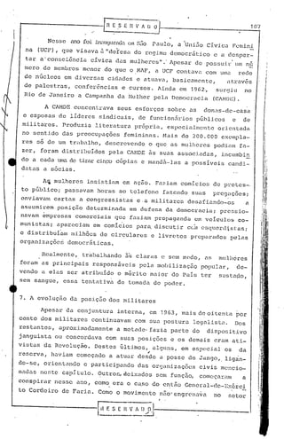 107


        Nesse   MO                 em s~io rutilo, a 'Uni50 Cívica Fcmini.
                     foi illiluguradtl
 na (UCF), que visava à "defesa do regime democrático             c a de~per-
 tar a'consciência     cívica das mulheres".' Apesar de possuir um nu
 mero de membros menor do que o NAF, a UCF contuvi.1
                                                   com ullla rede
 de nGcleos em diversas cidades e at~avu, basicalncnte,                 atrav6s
 de palestras, conferências     e cursos. Ainda em 19G2"          surgiu      no
 Rio de Janeiro a Campanha da Mulher pela Democracia              (CAMDl~).

       A CAMDE concentrava seus esforços sobre as donas-de-casa
 e esposas de líderes sindicais, de funcion5rios p6hlicos e de
 militares. Produzia literatura pr6pria, especialmente             orientada
 no sentido d~5 preocupações     femininas. Mais de 200.000            exempla-
res só de um trabl1lho, descrevendo         o que as mulheres poc1.i.mn
                                                                     fa-
zer, foram distribuídos     pela CAMDE ~s suas associadas,             incumbin
do a cada tUBa de tirarcinço cópias e mandã·-las a possíveis candi-                                      'li
                                                                                                           .'
datas a sócias.                                                                                          I.:1
                                                                                                         I']!
      A~ mulheres insistiam em açao. Faziam comícios de protes-                                 "11
                                                                                                   1.1'
topGblico;   passavam horas ao telefone fazendo suas              pregaçoes;                        'I/
                                                                                                   1:/,
enviavalllcartas a congressistas     e·a militares desafiando-os                a               !
                                                                                                Irq
                                                                                                           i

assumirem posiç50 determinada em defesa da democracia; pressio-                                ,:[1/:;
                                                                                               ,li'
                                                                                              'I~I')
                                                                                                .
navam empresas comerciais que fazi.am propag<l11da em velculos co-
munistas; aparc)cinm em comlc'ios para, discutir ceinesqucr<1:i,
                                                             stas;
                                                                                      . ~I,J'
                                                                                         :"
                                                                                                '.
                                                                                          ';           I


e distribuIam milhões de circulares e livretos preparados pelas                           ./::;
                                                                                          :         jI
organizaçõcri democráticas.
                                                                                          ',1/'
                                                                                              I,
                                                                                          I,                .
      Realment.e, trabalhando ns claras e s(~mmndo,          M;    mulhércs                   '/'  I

foram as principais respons~veis pela mobilizaç50           popUlar,       de-
vendo a elas ser atribuído o m&rito maior do Pais ter              sustaao,
sem sangue, essa tentativa de tomada do poder.


7. A evolução da posição dos militares

      Apesar da conjuntura interna, em 1963,           mais de oitenta por
cento dos militares continuavam com sua postura legalista.                Dos
restantes, aproximadamente     a metade· fazia parte do       dispo~itivo
janguista ou concordava com suas posições e os demais eram ati-
vistas da Revolução. Destes últihl0S, alguns, em especial os                da
                                            ,
reserva, haviam começado a atuar desde aposse            de Jango,. lig~n-
do-se, orientando    e participando das organizações
                                        ,
                                                            civis mencio-
nadas neste capItulo. ~utro~~eixad6s            sem função, começaram         a
conspirar nesse ano, como era o cu.so do e~tão General-dc-Exérci..
to Cordeiro de Faria. Como o movimellto nfio'cngrdna~a            no     setor
 