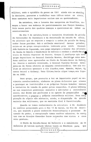 t-~                              rR.E            iJ--
                                        S E HV A O                          1 O~l



  militar, onde o cpis5dio da ~ossc em 1~61          ainda era um obst5cu
                                   'I

  lo decisivo, passaram a traHalhar suas idéias entre          os    civis.
      Seus contatos mais importantes seriam co~ os governadores.

            Em setembro, com o levante dos sargentos em Brasília, co-
      meçou a haver uma mudança de posicionamento     nas Forças Armadas.
      Pelo menos parte dos quadros começou a questionar-se         sobre     os
      acontecimentos

            No dia 4 de outubro, houve a tentativa frustrada da.pris5o
      do Governador da Guanabara e da decretação do estado de         sítio.
      Os oficiais que se nega)~am a cumprir a ordem de prisão do Cover
      nadar foram punidos. Sob o estímulo emocional  dessas prisões,
      criou-se um grupo conspiratório. Liderado pelo entiio Coronel
      Jo::io
          Bôptista Figueircx1o,
                  de           esse grufX)congregava maioria dos of iciais
                                                    a
      da Escolade Comandoe Estado-~".üor Exércitoe receberaa ac1esiio of '
                                       do                          dos
      ciais da Escola Superior de Guerra. Graças ~ confi~nça q~e esse
      grupo depos itava no Genera 1 Cas tela Branco, decidir.ttmseus mem-
      bros c6nfiar suas apreensoes ao Chefe do Estado-Maior do Ex~rci
      to. Aceito o contato reservado, o General Castelo Branco      inte-
      grou-se de forma efetiva ao esquema revolucionârio.      Com ele vi-
       tiam os oficiais generais a ele ligados, cOlno Hamede, H~lan, EE
      nesto Geisel e Golbery. Este filtimo,havia algum tempo, era liga-
      do ao IPES.

             Esse grupo, que passaria a ter um importante papel no mo-
      vimento.revolucionârio,   elaborou um plano defensivo que       visava
       a proteger as instituições e as pr6prias Forças Armadas .contra
       a tentativa de tomada do poder pelas esquerdas. O plano ba~eava
       se nas seguintes premissas: resistir e estimular a      resist6ncia
       civil; dar ânimo aos políticos a·se oporem às proposições             e1lt
       querdizantes; e prep.:1.rar
                               a própria resist6nc.j.a
                                                     militar. Essa cons
       piraçiio de cGpula não afetaria, ainda, a disposição  da grande
       maioria dos militares, que se mantinha fiel à Constituição.

             Quando se tomou conhecimento da estrutura      e da     dinãmica
       do comício programado para o dia 13 d~ março, no Ri.ode            Janei-
       ro, .que segundo o plano conhecido desenccidearia o processo           de
       tomada do poder, a conspiraç50 tomou car5ter ofensivo. Os conta
       tos com os Grandes Comandos foram retomados com vistas a essa
       nova postura.

             O Chefe do Estado-l1aior do'Exército c o comandante           do 11
       Ex6rcito   jã haviam apelado vãrias vezes ao Mini~tro       para      que

  "--------.----I.I~.:
                     Sf_~~_~~-~-_.::J
                               .
 
