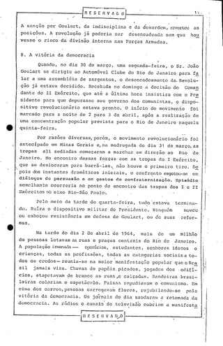 ~---------.-.              -[ flE S C.~-~A~jJ                                                 1_'_1 :.,



      A sançao por Goulart, da indisciplinu. e da desordem, reverteu as
      posições.      A revolução jã poderia ser                 desencadeada         sem que     hou
      vcsse o risco da divisão interna nU.s Forças ~rmadas.


      8. A vitória da democracia

               Quando, no dia 30 de março, uma segunda-feira,                             o Sr. João
      Goulart se dirigiu ao Automóvel Clube do Rio de Janeiro para fa
      lar a uma assembl~ia de sargentos, o desencadeamento                                da.Revolu-
      ç~o jã estava decidido. Recebida no domingo u.decisão do                                 Coman
      dante do II Ex6rcito, que at6 a filtima hora insistira com o Pre
      sidente para que depurasse seu governo dos comunistas, o dispci-
      sitivo revolucionário            estava pronto. O inicio do movimento                      foi
     marcado para a noite de 2 para 3 de abril, após a realização de
     uma concentração       popular prevista para o Rio de Janeiro naquela
e    quinta-feira.

               Por razóes diversas,por6m,        o movimento re~olucionãrio                      foi
     antecípado em Minas Gerais e,na madrugada do dia 31 de,março,as
     tropas   ali sediadas começaram a marchar em direção ao Rio de
     Janeiro.       No encontro de~sas forças com as tropas do I Exército,

    . que   se deslocaram para barrã-las, ....- houve o primeiro tiro. De
                                            não                                                                        I,
                                                                                                                       I
                                                                                                                       I
     pois dos instantes dramãticos iniciais, o confr~nto esgotou-se em                                             I'




     diilogos       do pGrsuas50   c om gestos do confratorniza~fio.~pia6dio
     semelhante ocorreria no ponto de encontro das trop.:ls
                                                          dos I c II
     Exérci tm~ no eixo Rio-são Paulo·.

              Pelo meio da tarde de quarta-feira,                           tudo estava    termina-
                                                                                                                  ,I
     do. Ruira o dispositivo mflitar do Pre~idcnte. Ningu6m                                   moveu               ,I




     ou esb~çou re~istência em defesa de Goulart, ou d·e suas                                refor-
     mas.

              Na tarde do dia 2 üe abril de 19G~,mais de um milhno
     de pessoas lotavam as ruas e praças centrais do Rio de Ju.nciro.                                         i             I




     A população irmanada
                        -              orei-ários,
                                                 estudantes,                  senhores idosos     e
    'criançu.s, todas as profissóes, toqas as categorias sociaise to-
                                                  I
     dos os credos- reunia-se na maior manifcstaç.=:io
                                                     pop1.l1ilr o Br~
                                                             que
     sil     jamais vira. Chuvas de pu.péis.picados, jogados dos                             edifi-
     cios, atu.petavam de branco as ruas~e calçadas. Bandeiru.s bru.si-
     leiras coloriam o espetãculo. Fu.ixas rcpudiilvu.m comunismo. Em
                                                       o
     cdma dos carros, pessoas carrcgilv~~ flores, rcjubilando-sc                               peJ.n
     vitóri.:l. democracia. Os jornu.is do dia sauc1até1l1
              da                                        ilretomac1u.
                                                                   da
                                                                                                                  ,I
     dcmocrncia.      As r5dios e .cu.naisde tclevisã~ cobriam u.manifesta
                                                               I




.......
  ----------LH
                                   I
                                        E   :_~...:~/oI
                                                      1'-. -------------'
 