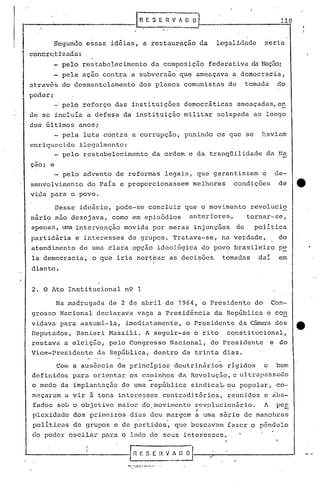 r..'-------------l                            H E S E R V h O       3-.-:.                        118


I            Segundo essas idéias, a restauração da
" concretizada:
                                                                          legalidade        seria


               pelo restabelecimento                   da composição federativa da Nação;
               pela ação contra a subversão que ameaçava a democracia,
    ~:t"t.ravés desmantelamento
            do                                dos planos comunistas de                 tomada    do
    poder;
             -'pelo reforço das instituições democráticas                         ameaçadas,on
    de se incluía a defesa da instituição militar solapada ao longo
    dos últimos anos;
          - pela luta contra a corrupçao, punindo os que se                                havinm
    enriquecido ilcg~lmente:
            pelo restabelecimento                       da ordem e da tranqüilidade            da Na
    çaoi e
               pelo advento de reformas legais, que garantissem                            o     de-
    senvolvimento do País e proporcionassem                         melhores      condições       de    ._
    vida para o povo.

             D~sse ideârio, pode-se concluir que o movimento                            revolucio
    nári? não 'desejava, como em episódios                          anteriores,        tornar-se,
    apenas, uma interv~nção movida por meras injunções                            de     poli tica
    partidária e interesses de grupos. Tratava-se, na verdade,                                    do
    atendimento de uma clara opção ideológica do povo brasileiro pe
    la democracia, o que iria nortbar as decisões. tomadas                                dai     em
                                                         I
    diante.


    2. O Ato Institucional          n9 1

             Na madrugada de 2 de abril de 1964, o Presidente do                                Con-
    gresso Nacional declarava vaga a presidência da República e con
    vidava para assumi-la,          imedi~tamente, o Presidente da Câma.ra
                                                                         dos                            e
    Deputados, Ranier i Hazz.ili. A seguir-:-se rito consti tu.cional,
                                              o
    restava a eleição, pelo Congresso Nacional, do Presidente e do
    Vice-Presidente    da República, dentro de trinta dias.

              a ausência de principios doutrinário~ rigidos c bem
             COlll

    definidos para orientar os caminhos da Revoluç50, e uJ.trap~ssado
    o medo da implantação de uma república sindica~ou   popular, co-
    maçaram a vir ã tona interesses contraditórios, reunidos e ~ba-
    fados sob o objetivo maior do,movimento rev.olucion5.rio. A pe!,
                                               ,.
    plcxidaclc dos primeiros dias' d.cu m~rgem a uma série de manobras
                             '''.                               -
    politic~s de grupos e de partidos, que buscavam fazcr o pêndulo
    do poder oscilar para o lado de seus interesses.
                                                    ,.



                                    ~;                    ...
                                         .~:....:.:-:--.~-_
 