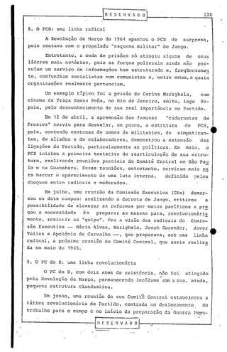 [R· E S E H V fi. O O                          128


 8. O PCD: uma linha radical

           A Revoluçio de Março de 1964        apanhou o PCB    de     surpresa,
 pois contava com o propalado "esquema militar" de Jango.

       Entretanto, a onda de prisões só atingiu alguns de                     seus
 líderes mai~ nor.õrios, pois as forças policiais ainda nao                   pqs-
 suíam um serviço de informaçõgs bem estruturado e, freqüenteme~
 te, confundiam socialistas com comunistas e, entre estes,a quais
 organizações realmente pertenciam.

       Um exemplo típico foi a prisão de Carlos Marighela,                     num
 cinema da Praça Saens Pena, no Rio de Janeiro, solto, logo                    de-
 pois, pelo desconhecimento       de sua real importância no Partido.

           Em 12 de abril, a apreensão das famosas             "cadernetas      de
 Prestes" serviu para desvelar, um pouco, a estrutura                  do     PCB,
 pois, contendo centenas de nomes de militantes, de                  simpatizan-
 tes, de aliados e de colaboradores,           demonstrou a extensão           das
·ligações do Par~ido, particularmente           as políticas. Em       maio,     o
 PCB iniciou a primeira tentativa de rearticu~ação de sua estru-
 tura, realizando reuniões parciais do Comitê Central em são Pau
 lo   Q   na Guanabara'. Essas reuniões, entretanto, serviram mais pa
 ra marcar o aparecimento de uma luta interna,                definida       jelo~
 choques entre radicais e moderados.

       Em julho, uma reunião da Comissão Executiva (CEx) demar-
 cou os dois campos: analisando a derrota de,Jango, criticou  a
 possibilidade     d~ alcançar ~s 'reformas por meios pacíficos e.pr~
 gou 'a necessidade     de     preparar as massas para, revolucionári~
 mente, resiGti,r no "golpe". Era a vis50 dos radicais da                   Comis-
 são Executiva -      t1ário Alves, Mnrighela, Jac,ob Gorender,             Jover
 Telles e Apolônio de Carvnlho -,          que preparava, sob uma            linha
 rndical, a próximn reunião do Comit~ Central, que seria realiza
 da em maio de 1965.


 9. O PC do D: uma linha revolucionária

          O PC do D, com dois an~s de existência, nno foi              atingido
               -
 pela. Revoluçaode Harço, permanecendo
                                                          ~
                                                 incólume com a sua, .ainda,
 pequenn estruturn clandestina.

          Em junho, uma reuniio <:;to Comitê Central estabeleceu
                                   seu                                           a
 tática rcvolucion5ria       do Parlido, centrada no deslocamento               do
 truba.lho para. o campo c no início da preparnçâo, dn Guerra Popu-

'-------------G_E                  S E ~~_~~     O
 