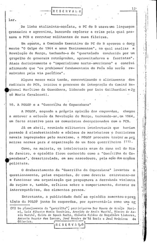 '~---
                           ..-+
                                                                  I
                                    ______               --'.     I


                                         E S E   n   V ~ L;     _~I                                                                                 ,
                                                                                                                                                    I,'



                                                                                                                                                         ) ,
                                                                                                                                                            I I
                                                                                                                                                                  Ií
                                                                                                                                                                  I




lar.                                                                                                                                                        1I
                                                                                                                                                    ili I
          De linha stulinista-m~oI.sta, o PC do I3usava un.1. linguagem                                                                   ;il'l    I,             I
                                                                                                                                                                   ,.1.




                                                                                                                                                    I         I:
                                                                                                                                                              ,
grosseira       c agrc~siva, ,buscando explorar a crise pela qual pas-                                                                                   "
                                                                                                                                                                   '
                                                                                                                                                                   I

                                                                                                                                                    ,'lI'
                                                                                                                                                         I; :
sava o PCI3 e recrutar militantes de suas fileiras.                                                                                                      /'
          Em agosto, a Comissão Executiva'do                                       PC do E aprovou o docu                                 : ·i

menta     "O Golpe de 1964            e seus Ensinamentos",                               no qU.:ll
                                                                                                  õnalisa            a
Revoluç50 de Março, tachando-a de "quartelada                                               conduzida por um
                                                                                                               ll
grupelho de generais retrógrudos, aproveitadores                                              e    fascistas     •



Ataca decisivamente              o "imperialismo norte-americano"                                   e   conclui
afirmando que "os problemas· fundamentais do Pais não serao                                                  re-
solvidos pela via pacifica".

          Alguns meses mais tarde, concretizando                                          o aliciamento      dos
radicais do PCE, iniciou o processo de integruc50 do Comit~ Re-
gional Maritimo            da Guanàbara, liderado por Luis Guilhardini eJo
se Maria Cavalcunti.


10. A POLOP e a "Guerrilha de Copacabana"

          A 'POLOP, segupdo a pt6pria opinião das esquerdas,                                             chegou
a anteve)~ a eclosão da Revolução de Março, tor'nando-se,em 1,964,
um forte atrativo para os comunistas decepcionados                                                com o peB.

      Jã em abril, reunindo militantes intelcctuni~ que haviam
passado à clandestinidade e núcleos de marinheiros e fuzileiros
navais i.mpregnados pelo marxismo, a POLOP procurou t.raçar.:5
                                                             pri                                                                                 ·,:·
                                                                                                                                                I"   '-
meiras normas para ~ organização de um foco guerrilheiro                                                  (11).

          Como, na maioria, os intelectuais eram da iona sul do Rio                                                               !
                                                                                                                                      1
                                                                                                                                    , :"i
                                                                                                                                     ·1r!
                                                                                                                                  , 1 .I
                                                                                                                                                I       ;'!




                                                                                                                                  , 'l
                                                                                                                                  i I"

de Janeiro, o episódio ficou conhecido como é1 "Gucr·rilha de Co-                                                                 :, 1:
                                                                                                                                  II '.1,1
pacabana" , 'desarticulada" em seu né1scedouro, pela aç50 dos orgãos                                                                  'I i
                                                                                                                                                             I'

                                                                                                                                  i IIll1
policiais.                                                                                                                        ! j Ir:
                                                                                                                                  ti"
                                                                                                                                  ! '{'                      I

                                                                                                                                  '1' .
                                                                                                                                  lti '" '
          O desbaratamento               da "Guerrilha de Copé1cé.luanõ"
                                                                       levantou                                      o                ::t
questionamento, pelas ~squerdas, de como deveria  estruturar-se                                                                       ilt            f
                                                                                                                                                        '


e funcionar uma orgunização que propugnuvu a derrubada vio)enta                                                                       1!lt...
                                                                                                                                       !{  ·
                                                                                                                                                    ,,
                                                                                                                                                    ol•
.
do regime e, tamb~m, criticas sobre o comportamento,                                                durante os                    I       '!':
                                                                                                                                           R
                                                                                                                                          ,,~

                                                                                                                               '" ,       ·1··lê
                                                                                                                                             ~
interrogutórios,             dos elementos, presos.'                                                                              I           I/[
                                                                                                                                  '1'1:
                                                                      ,                                                           I i,I~
          Ent.retanto, a.publicidade dnda' a.oepi.sódio aumentou o prcs                                                                   i
  ~ ,                                                                                                                             11:
t·1gJ.O   da POLO~ junto ~s esquerdus, por aprescnt5-la                                            como ~ma or                    I'r
                                                                                                          ... -                   I
                                                                                                                                  I
                                                                                                                                  í II
                                                                                                                                                    I
 (11) Do pl:3ncjamcnto      da Ir)ue'tTilhal~·   partlcipnrnm    Ruy !'buro ele Al"alijo          }Iari-                        "'1'
                                                                                                                                  - i'                       1
      ni,    Luiz Alberlo    Nuni.z B.'IHlcira,     À}Onalelo dt, Ar.si:; Hunhé,        Dircell   clt' As-                        ;i'I'
                                                                                                                                      11'
                                                                                                                                      ,        .-
      sis Hunhé,       Cuido de Sç:>U1.~ Rocha, cl.iutlio Galcno          uC' tl:1r,'11h5('f, Linha}'cs,
      Ânl'lln i o Duarte' dos SanLos,
      01 i.V·i l").               !
                                             .José Nendt·:; de
                                                                ~ol
                                                                          I   Sn
                                                                   Rod ~ c José ~h~tlciros               de              ',o
                                                                                                                                  i .j'
                                                                                                                                  .
                                                                                                                                  '
                                                                                                                                  
                                                                                                                                          ..
                                                                                                                                          :
                                                                                                                                              r
                                     ~       S E     n    V :~ {~~-,      -----~------~                                           li'
                                                                                                                                  li;
                                                                                                                                  I"
                                                                                                                                 fI
                                                                                                                                 ,
                                                                                                                                      11
 