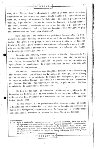 .
                                   '
                                            F;; n         VA L ()
                                                                                                         13.


                                                                                                                         i
    ves, c o "última H9ra", chegarmn a indica::-
                                               locais onde est.ariam                                                    '1
                                                                                                                        ,.
    ocorr~ndo      as pretensas torturas, sendo citados a                                Base Aérea de                  d
                                                                                                                         I

    Cumbica,      o Hospital Central do Ex6rcito, os 6rg50s policiuis de                                                :i
                                                                                                                  t.r
    Recife, a pris~o'da                 ilha de Fernando de Noronha, o navio-presi-                               , '~I
    dio "Raul Soares", fundeado no por.to de Sant.os, e 9                                    quartel da
    policia do Exército                     (PE), no Rio de Janeiro, que abrigava os pr~
    sos envolvidos            no "ca'sodos chineses".

               Considerando            intoler~veis as pr~ticas denunciadas,                         o Pre-
    sidente Castelo Branco~ em nota of~cial lida na C5mara dos Dep~
    tados, designou o seu pr6prib Chefe da Casa Militar,                                        o General.
    Ernesto Geisel, para "buscar minuciosas                                  informações para a,ado-
    ção de providências                     imediatas e assegurar a vigência                    de    todas
    as franquias constitucionais".
e              Durante urna semana, Geisel viajou a Recife, Fernando de No
     ronha, Salvador, Rio de Janeiro e são Paulo. Nas visitas aos-pre
     sos, fez-se acompanhar de juristas, de poli ticos -                                     inclusiveda
     oposição _, de jornalist.as,
                                de represent.antes da OAB e da AB1, alé.~
     de outros interessac1os~
               Em Recife, nomeou-se uma comissão composta pelo descmbarg~
      .
     dor                                                   .
             Adauto Maia, president.e do Tribunal de Justiça, pelo advoga                                 -
     do Carlos Moreira, presidente da Ordem dos Advogadbs,                                       pelo jor-
                                                                                                    ,         '


     nnlista      H.cirwldo        Câmara,           prc's:l.dC!l'ltc, da   Associação    de·    Imp,:onoa,
     por Guerra B~rreto, Procu~ador,do                               Estado, e por Felipe' Coelho,
     presidente        dciAssembl~ia                 Legislativa.

               No Rio de Janeiro, os chineses receberam as vj,sitas do Em
     baixador da Indon&sia.e de uma comissão da Cruz VermelGa,                                          oca-
e    sião em que foi atestado que recebiam bom trD.tament.o
                                                          e                                          gozavam
     6tima saGde             (16).
                Em são Paulo, altas personalidades                               locais, entre as quais
     o Presidente            da Assembl&i.a Legislativa,                      o Presidente da Sec;ãoda
     Ordem dos Advogados,' representantes                                 dn Imprensa    e      autoridades
      eclesiásticas,              ouviram os presos da Base A&rea de Cumbica .



      ('6)
                              .
                Apó!>.:1 Rev'olução,   (or.~m pref,os nove.ngcntcs         chin('ses,   seLe dos quaIS              I




                se ~prl'sent~r.am    como'membros     de lllla "l11is!J~o comercial"      desconhecida             I~
                c dois como correspondentes         (th !gên('i~ ele Not íci:ll> . NOV:1 Chin~l. Com
                eles, foram ~prccndidof,     p1:1n05 PQrm(.'nori~.1d()ri d(' ass,assin:ltos       c r.r~n-
                de quantilladc
                C'xpul!ioS
                                   de moeda cstr~nccira.
                                       ..
                              'do 1"<15.                      -1---- ..
                                                                             .
                                                                Estel-Õ chinl'r.cs,
                                                                                  .
                                                                                      mais l;tr<l(!, forélffi

                                                ,                I    .I
                                                ~:         E 11V~j   l/0.J-.-----~-------...J
 