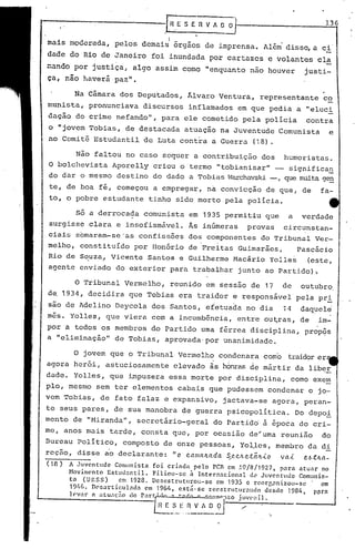 136
                                         EE       SERVA         ~~-
                                        'I           •


mais moderada, pelos demaiJ 6rgãos de imprensa~ Al~i diss~ a ci
dadc do Rio de Janeiro foi inundada por cartazes e volantes ela
~ando por justiça, algo assim como "enquanto não houver                                             justi-
ça, nao uuvera paz li .
     -  .   ••




         Na Câmara dos Deputados, Álvaro Ventura, representante                                             co
munista, pronunciava             discursos inflamados em que pedia a "eluci
dação do crime nefando", para ele cometido pela polícia                                              contra
o "jovem Tobias, de destacada atuação na Juventude Comunista                                                      e
no Comit6 Estudantil de Luta cont~a a Guerra (18).

      Não faltou no caso sequer a contribuição dos humoristas.
O bolchevista Aporelly criou o termo "tobianisar" _ significa}2
do dar o mesmo destino do dado a Tobias tvarchavski que muita gen
                                                  -,
 te, de boa fé, começou a empregar, na convicção de que, de                                                fa-
to, o pobre estudante tinho sido morto pela polícia.                                                              tt
         Só a derrocada          comunista em 1935 permitiu que                              a     verdade
surgisse clara e insofismável. Às inúmeras provas    circunstan-
ciais somaram-se 'as confissões dos componentes do Tribunal Ver-
melho, constituído por Donário de Freitas Guimarães,                                              Pasc5cio
Rio de S~uza, Vicente Santos e Guilherme Macário YOlles                                              (este,
agente enviado do exterior para trabalhar junto ao Partido)~

         o   Tribunal Vermelho, reunido em sossão de 17 outubro,                          de
d~ 1934, decidira que Tobias era traidor e responsável pela pri
                                     .   ,
são de Adelino Deycola dos Santos, efetuada no dia i4 daq~ele'
m6s. Yolles, que viera com a incumb6ncia, entre ou~ras, de im-
por a todos os membros do Partido uma férrea disciplina, prop,?s
a "eliminação" de Tobias, aprovada'por unanimidade.

        o jovem que o Tribunal Vermelho condenara como traidorer
agora herói, astuciosamente                  elevado ~s honras de mártir da liber
dade. Yolles, que impusera essa morte por disciplinêl, como exetn
pIo, mesmo sem ter elementos cabais que pudessem condenar o jo-
vem Tobias, de fato falaz e expansivo,                           jactava-se agora, peran-
te seus pares, de sua manobra de guerra psicopolítica.                                            Do depoi
menta de "Hiranda", secretário-geral                           do Partido" à época do cri-
me, anos mais tarde, consta que, por oCêlsião de~uma reunião                                                do
Dureau Político, composto de onze pessoas, Yo~les, membro da di
rcção, disse a'odeclarante:                  "o   c.amaltada      S c.c./u!..:t.ãltJ..o
                                                                      "
                                                                                          va-<-     c.I.>,tlLa-
(10)   A Juventude     Comunista    foi crinda      pelo peR em ,19/8/1927,        para atuar    no
       NovinlC'nto Estlltlanti.l.   Filiou-5e    à Internacional        dLl Juventude   Comunis-
       ta (URSS)        em 1928. Desestrutllroll-sc       em 1935 c rcorr,nnizoll-Sc             em
       19M). n"s:Jrtic:ulad.1     em 196/1, est.:í.·sc reestrutural1clo      desde 1984,      p{lrn
       lev",.   n "tu"t.1o do pn"'tJ~. -.'''' • ····-.·lto juv('nil.
                                  H E _S_.l: ,~-..:'!~_~    ./ '.
 