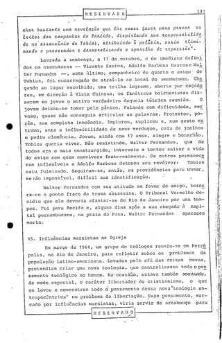 _-----------1                        "
                                                 R E,S    E H V " O         iJ .
 nhClIL    ba6.tan.te        U/IIa     Ite.velaçã.o          que.     .f..lte       VCl/llO~    6az<?1l: )JCl/tCl p/LOVeUt             o,~
           .                                                .                                      .

 êX.1...t06     da~     c.ampClnlta~            do    pa./z...t.1..do, de.~pil.J.ta.ndo                ~UCl   lte,~pOI1~ab.l.e..ld~            ,    ,
                                                                                                                                                    I




 de. ItO a~~a.~.61Itio               de Tob.i.a.6,              a.tltibuÚldo·(t                PO.e.1C.1..Cl,Cl61.l.lnl r..t;ltni-
                                                                                                                                                    ,
                                                                                                                                                    I
           I
                                                                                                                                               Ir
 na.ltdo       o p/tOvoc.a.dolt              e. de.'~l1Iolta.f..1..z.aJtdo          o apalt<?.f..{w       de ltC'..plt<?.6,~ão".                    i
                                                                                                                                                        I
                                                                                                                                                        I


               Lavrada a sentença, a 17 de ,outubro, e de imediato defini
 dos os executores                       -      Vicente Sant.os, Adolfo Barbosa Dast:oSc Vai
 ter Fernandes -,                    este último                I   companheiro de quart.o e amigo                                     de
 Tobias,          foi encarregado                     de atrai-lo ao local do assassinato. Che
 gando ao lugar escolhido, uma trilha ingrcme, aberta por caçado
 res, em direção à Vista Chinesa, os fanáticos bolchevistas dis-
                                                                                o

 seram ao jovem o Inotivo verdadeiro daquela tétrica reuni50.0
  jovem deixou-se                 tomar pelo pânico. Falando com dificuldade, ner
 vaso, quase não conseguia articular as palavras. Protestou, po-
  rém, sua completa inocência. Implorou, supli.cou e, num gesto e~
  tremo, ante a inflexibilidade                                     de seus verdugos, caiu de joelhos
  ~ pediu clemência. Jovem, .ainda com 17 anos, alegre e bonac~50,
  Tobias queria viver. Não resistindo, Walter Fernandes,                                                                     que        de
  todos'era o mais constrangido,' interveio e t.entou salvar a vida
  do amigo com quem convivera fraternalmente. Os outros permanec~
  ram inf~exiveis                    e·Adolfo Barbosa detonou seu revólver:                                                    Tobias
  caiu fulminado. Seguiram-se, então, ,as provi.dências para tOl-nar
                                                                   ,
  senao impos'sivel, dificil sua identi,ficação.

                Walter' Fernandes com sua ,atitude em favor do amigo, torna
   ra-se o ponto fraco da trama a~sassina. O Tribunal Vermelho de-
   cidiu ~ue ele deveria afastar-se do Rio de Janeiro por uns tbm-
   poso Foi ~ara Recife e, alguns dias apos a sua chegada' a                                                                       capi-
      t.al pernambucana,                     na praia do Pina, Walter Fernandes                                             apareçeu
   morto.


      15. Influências marxist.as na Igreja
                 Em março de 1964, um grupo de teólogos reuniu-se em Petró
      polis, no Rio de Janeiro, para refletir sobre os                                                              problemas            da
      'populaç5~ latino-americana.                                  Levados pelo afã das coisas                                    novas,
      pret.endiam criar lmanova teologia, que centralizasse                                                               todo o pen
      sarnento teológico no homem. Na:ocasi'50, estava também                                                               accntui:lc1o,
                                                                      I                                         •

      de modo· especial, o car5ter libertador do cristianismo,                                                                     o    que
      os levou a concentrar
                                                            .
                                                     t.odo o ~cnsamento
                                                                                                                    "
                                                                                                dessa nova teologia an-
                                                                                                                               .

      tropoc~ntrj.ca" no probiem~ da libcrta~50.~sse                                                          pensamento, mar-
       cado por influ6ncias mar~istas, viria Qervir de arcabouço                                                                       'para
  ~                                                  11l E S E [{ V. Il/;l-----~---------'
 