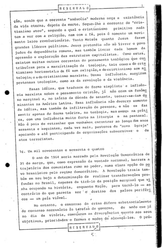 1.



ção, sendo que a corrente "saducéia" moderna nega a                   existência
da vida eterna, depois da morte. Segue-lhe a corrente do "cris-
tianismo ateu", segundo a qual o cristianismo                    primitivo     nada
tem a ver com a religião, nem com a fé, pois é somente um movi-
mento laico revolucionãrio.        Tanto Moisés        quanto       JesUS     foram
grandes lideres políticos. Jesus pretendia               1)50   "s6~ivrar    o povo
judeu da depend~ncia"romana, mas também livrar cada homem da
opressao e exploração das estruturas capitalistas. Co~o estas,
existem muitas outras correntes do pensamento tco16gico ~ue con
tribuil:am para a marxistização da .teologia, tais corno: c)o cris
                                                           a
t'ianisrnohorizontalia da fé sem religião; a do cristianüjmo sem mi                     -.
                                                                   iram
tologia; e a do cristianismo marxista. Dessa   influ(::ncia,su:r:g
pretensas teologias, como as da revoluç&o e da vio16ncia.
          Essas idéias; que traduzem de forma simplista" a influãn-
 cia marxista sobre o pensamento cristão, já não eram um fenôme
 no marginal e, no início da década de setenta, tornar-se-iam d2.
 minant.es na América Latina. Essa influência não decorre somente
 de idéias~ mas também da infiltração de pessoas, e não                       se   faz
  sent.ir apenas d,e forma t;.e6rica,
                                    na teologia, mas avança na práti
  ca, com uma influência muito forte na liturgia e na pastoral.
  Não é pois de estranhar que venhainos. encontrar ao longo elosanos
  sessenta e seguintes, cada vez mais, pastores da "nova                      Igr.eja"
  apoiando e até participando        de organizações            subversivas· e          de

  atos terroristas.


  16. Um mil novecentos c sessenta e qu~tro
           o   ano de 1964 seria marcado pela Revolução·Democrática                      de
   31 de março, que, como expressão da vontade nacional, barrara "a
   trajet6ria     dos comunistas rumo aQ poder., numa clara opção do p~
   vo brasileiro     pelo regime democrático.           h Revolução trazia tam-
   bém em seu bojo a determinação de               realizar transformaç6es pro-
   fundas no Brasil, capazes de tir~-lo da posição marginal que vi
   "nha ocupando na hist6ria, enq~.1anto
                                       Nação, para tornEi-lo - ao
                                          I


    contrário do que parecia ser! 6 destino dos paises periféri

   cos -- um pais viável.
         No entanto, o consenso               de   crise difere s.1bstuncialmente
                                                                     de     modo que j        fi
   do consenso necess5rio 5s t~refa~ de governo,
                                     ..
   no dia da vit6ria, começaram as diverg6nciu~ quanto aos seus
                                                            .
    objetivos,     prioridades'e   formas e modoq de alcnnç5-los.                  O pro-

  L--__    --------.R              S:-;
                                   E VI. l~~- ..------------
                                                   -
                                                   -
 