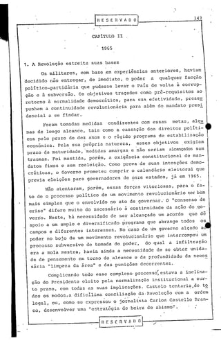 '.


                                                                                       14?



                           CAP1TULO II

                               1965


1. A Revolução estreita suas bases
                                {


      Os militares,   com base ~m experiências anteriores, haviam
decidido não entregar, de imediato, o poder                        a   qualquer facção
político-partidária   que pudesse levar o País de volta ã corrup-
ção e à subversão. Os objetivos traçados como pré-requisitos                            ao
retorno à normalidade democrática,            para sua efetividade, pressu
punham a continuidade     revolucionária           para além do mandato presi
dencial a se findar.
      Foram tomadas medidas          condizentes com essas                  metas, algu
mas de longo alcance, tais como a cassação dos direitos políti-
cos pelo prazo de-dez anos e o rígido programa de estabilização
 econômica. Pela sua própria natureza,   esses objetivos  exigiam
 prazo qe maturidade, .medidas ama~gas e não seriam alcançadossem
 traumas. Foi mantida, porém, a exigência constitucional                           de man-
 datos fixos e sem reeleição. Como prova de s'uas intençôes demo-
 cráticas, o Governo prometeu cumprir o calendári.o eleitoral que
 previa eleições para governadores de ?nze estados, já em 1965.

       Não atentaram, porém, essas forças vitoriosas,
                                               o             ,
                                                                                 para o fa-
 to de o processo político de um movimento revolucionário ~er bem
 mais simples que o envolvido no ato de governar.' O "consenso de
                                                     o




 crise" difere muito do necessário à continuidade da ação do .go-
 verno. Neste, há necessidade de ser alcançado um acordo                             que dê
  apoio a um amplo e diversificado           programa que abrange todos                  os
  campos e diferentes    interesses. No caso de um governo alçado a
  poder no bojo de um movimento revolucionário que interrompeu um
  processo subversivo de tomada do poder,                        do qual   a infiltração
  era a mola mestra, havia ainda a necessidade de se obter unida-
  de de pensamento em torno do alcance e da profundidade da neces
  sária "limpeza da área" e das puniçôes decorrentes.
                                                                       ,
        Complicando     todo esse complexo processo, estava a inclina-
  çao do Pres~dentc eleito pela normalização                       instituciollal a cur-
  to prazo, com todas as suas implicações. Castelo tentari~,de t~
  dos os modos,a dificílima conciliação da,Revoluçfio com a ordem
                                   -
  legal, ou, como se expressou o jornalista Carlos Castello Bran-
   co, desenvolver uma "estratégia de beira do ô.bismo!'.


 '--------------1 n                 F. ~_~ fl V~.~       ;
 