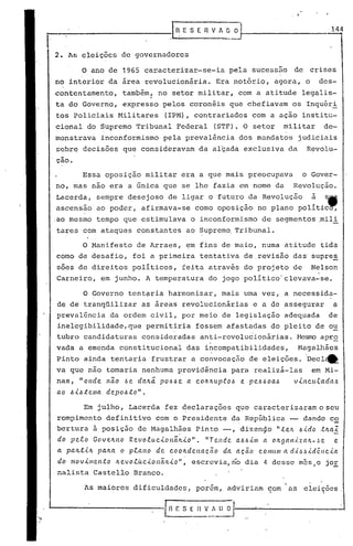 ~-------------I~.                          E S E rlV    " ~~                          _
                                                                                            144


2. A~ eleições de governadores

        o   ano de 1965     caracterizar-se-ia            pela sucessao     de crises
no interior da area revolucionária.                    Era notório, agora, o          des-
contentamento,       tamb~m, no setor militar, com a atitude legalis-
ta do Governo, expresso pelos coronéis que chefiavam os Inquéri
 tos policiais Militares          (IPM), contrariados com a ação institu-
cional do Supremo Tribunal Federal                     (STF). O setor     militar      de-
monstrava     inconformismo p~la prevalência dos mandatos                    judiciais
                                   I

 ~obrc decisões que consideravam da alçada exclusiva da                         Revolu-
.çao.

        Essa oposição militar era a que mais preocupava                       o Gover-
no, mas nao era a única que se lhe fazia em nome da                         Revolução.
 Lacerda, sempre desejoso de ligar o futuro da Revolução                          à       s,
 ascensao ao poder, afirmava-se como oposição no plano polític ,
.ao mesmo tempo que estimulava o inconformismo de segmentos ,mili
 tares com ataques constantes ao Supremo. Tribunal.

        O Manifesto de Arraes, em fins 'de maio, numa atitude tida
 como de desafio, foi a primeira tentativa de.revisão das' supres
 soes de direitos políticos, feita através do projeto de                          Nelson
 Carneiro, em junho. A temperatura do jogo político·clevava-se.

         O Governo tent~ria harmonizar, mais uma vez, a necessida-
 de de tranqüilizar as áreas revolucionárias                    e a de assegurar            a
 prevalência da ordem civil, por meio de leg~slação adequada                              de
 inelegibilidade, que permitiria fossem afastadas do pleito de o~
 tubro candidaturas consideradas anti-revoluc'ionárias. f1esrro
                                                             apr.9,
 vada a emenda constitucional               das incompatibilidades,          Magalhães
 Pinto ainda tentaria frustrar a convocaçâo de eleições. 'Decl_
 va que não tomaria nenhuma providência para realizá-las                          em Mi-
 nas, "onde     não .6 e daltã. pO.6.6e a C.OIr.ItUP.:tO.6 pe.6.6 oa.6
                                                         e                  vútc.u.cada.6
 ao .6i.6.:tema depo.6to".

         Em julho, Lacerda fez ~eclarações que caracter iza~am o seu
 rompimento definitivo com o Presidente da República -- dando c~
 bertura à posição de Hagalhães Pinto -, dizenc)o ".telL 6.i.do .tlLa;'
                                       .                                                       -
 do peto Goveltno Revo.tuc.ionãltio".         "Tende  a.6.6im     a
                                                                 OIt9al1.<.za't-~e     e
 a palt.tilt palta o ptano de c.ooltdenacão        da aç.ã.o c.omum a d.<'.~,~idêllc.ia
 do movimento     ltevo.c.úc.ion(lJt.{.o", escrevia, ri'o ia 4 desse mes,o jOE
                                                         d
 nalista Castallo Branco.

         1.s aiores dificuldades,
            m                                  porem, adviriam com    I
                                                                           as eleições,
                                                                                      •         .
 