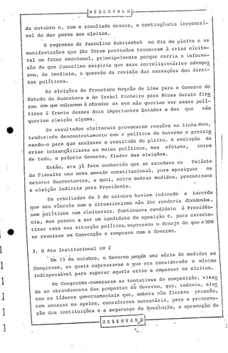 r------------.-.                       -I~A.'
                                                         E .S Ei:    •..•/I. II {) 1"---------------
                                                                      '
                                                                      ---

              de outubro                    c, com o resultado dessaS, a conting6nciairrccorrl-
              vel de dar posse aos eleitos.
                       O regresso de Juscelino Kubitschek                                              no dia do pleito e as
              manifestaç~es                    q~e lhe foram prestadas trouxeram à crise eieito-
              raI um fator emocional, principalmente                                           porque corria a informa-
              çao de que Juscelino exigiria que seus correligionários                                                    advoga~
               sem, de imediato, a questão da revisão das cassações dos direi-

               tos políticos.
                       As eleições de Francisco Negrão de Lima para o Governo do
               Estado da Guanabara e de Isr~el pinheiro para Minas Gerais fize
               ram com que voltassemà ofensiva os que não queriam ver esses polí-
               ticos à frente desses dois importantes Estados e dos                                                  que     nao
               queriam eleição alguma.
         _             Os resul tados eleitorais provocaram                       reaçoes na linha dura,'
                                                                                                    essi
               traduzindo descontentamento                          com a política do Governo ,e pr     2
               nando-o para que anulasse o resultado do pleito. 'A evoluçã~                                                    da
               crise intranq~ilizava                     os meios políticos, mas                              af~!tava,    antes
               de tudo, o prõprio Govern6, fiador das eleições.
                       Então, era já fato conhecido que se estudava no                                                    Palácio
               do Pl~nalto uma nova emenda constitucional,                                                para apaziguar       os
               setores descontentes,                     a qual, entre outras medi~as, preconizava
               a eleição indireta para Presidente.
                          Os resultados de 3 de oútubro haviam indicado                                              a I/acerda
                                                                                                                     dividenc10s
                                                                                                                               ,
                que seu vinculo com o situacionismo                                       não lhe renderia
                                                                    à prcsidên-
                nem politicos nem eleitorais. IContinuava candidato

1·              cia, mas passou a ser um cand~dato da oposição d, para caractc-
                rizar eSsa ~ua situação politica,expressou o desejo de que aUDN

1 e             se reunisse em Convenção c rompessc com o Governo .


1               3. O Ato Institucional n9 2
                      Em 13 de outubro, o Governo prol~s uma série de medidàs ao
                        ••••••.   _   0_'




.1               CongreSSO, as quais
                 indispensável
                                                        expressavam               o .que era
                                                 para superar aquela crise e cmpossar os eleitos.
                                                                                                         cons i.derado    o mi.nimo



~1                                No Congres~o,começaram
                 <10 ao abrandamento d.:lS
                                                                          as tentativas de composição, visart
                                         propostas do Governo, qU~, todavia, aleE.
                                                                                         ,
                 tou os lideres governamentaiS                                que, embora n50 fizesse                      pressuo,
-J               nem ameaças ou apelo~, cons~dcrava necessár.ia, par~ a prcserva-
                  ç.:lO
                      das instituições e ~ seguran~a dn ~cvoluÇao, a aprovaçao da
 )
                ~ __          ---                       --I   n   I: S E     n   V f,     D"P ------------                           ...• ,
     ]                                                        '----,------~.                                                              ,
                                                                                                                                               I
 
