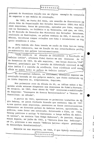 --------------t~                                    E S E   n .v li ~~                                               14 8


   ponesa's de Francisco               Julião           era um tip,ico             exemplo          da tentativa
   de exportar        o s~u modelo              de revolução.

             Em 1962,        em Punta       deI Este,            um~ reunião           de Chanceleres                  ex
   cluiu     Cubn da Organização                  dos Estados          Americanos            (OEA). Nos dois
  anos     seguintes,         focos       de guerril~a,apoiados                       por Cuba,            explodi-
  ram na Guatemala,                na Colõmbia           e na Venezuela,               até que,            em 1964,
  na 9~ Reunião            de Consulta           dos Ministros               das Relações                 Exteriores,
  realizada        em Washington,               os países         membros          da .OEA, à exceção                do
  México, decidiram   romper                    relações         com Cuba          e estabelecer               um blo
  queio econômico   à ilha.

            Esta     medida       nao fora         tomada       em razao        de Cuba         ter-se          torna
  do um país         comunista,           mas    em função         de sua interferência                        políti
  co-subversiva            nos países           latind-americanos.
  --....                            _o-                   I                                          .-

          "Cuba 6ente-6e no                      di~eito        de incentiva~            a Revoluc~o                 na
 . Ame~ica Latina", afirmava                     Fidel        Castro     em seu        discurso                de    11
  de fevereiro         de    1~6 4. N.o mês             seguinte,      , seu braço           direi to, "Chê"
  Guevara', prOclamava    "O caminho ·da.libetl.tac~o nacional da An(
                                    que
  ~ica Latina         e
                o caminho da viol~ncia. E66a vio~~ncia 6e~~ nece6
  6~~ia em qua6e todo6 06 paZ6e6 da Ame~ica Latina".

               dirigentes           cubanos,            na rea    1       e, desejavam               ~r~r           wm
 revolução      baseada           em seu pr6prio               modelo,       que    fi60u       conhecidb           co
 mo linha      foquista           ou, simplesmente,               foquismo.

           Nos primeiros            anos    da década            de 60,       as idé'ias sobre                 o· fo-
 quismo     ainda     estavam         dispersas          nos discursos              de Fidel e Gucvüra. '
 No c'ntanto, em           1963,     duas       obras         do "chê"       iniciaram       a codificação
 do 'foquismo: "Passagens                  da Guerra            Revolucionária"             e "Guerra               de
 Guerrilhas:  um método".

           A partir        de 1965, apareceram                  os primeiros           trabalhos               de Ré
 gis Debray,         um jovem       fi16sofo            francês       que conheceu              ~         em    1961
 e, nos quatro        anos     seguintes,           percorreu          os focos        revolucionários
 existentes        em diversos            países        da América           Latina,    aprendendo,                 na
 prática,     como        fazer    uma revolução.               Retornando          a C~ba,          em        1965,
 Debray     publicou        o artigo        "O Castrismo:              a longa        ma~ch<1 da Améri-
 ca Latina",         na revista           "Les Temps           1-10dernes", de 3aneiro.                    Alguns
meses      depois,        em' julho    de       1965,     a "Revista           Çasa    das          lméricas",
n9 31, publicou o seu ensaio "América                                 Latina: ,alguns                problemas
de Estratégia  Revolucionãria".

           Somente    no ano seguinte,                   em 19G6,       e que       D9brny
                                                                                            .       escreveria

------------!.H                                 ESE V n O
                                                   n li  J
 