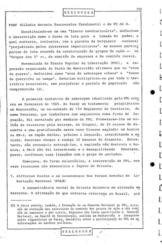 150



rORT   (Cláudio Antonio Vasconcelos Cavalcanti) e do PC do D.

       Constituindo-se    em uma "frente revolucion~ria",           definiram
a.insurreição    como a forma de luta para          a   tomada do    poder, a
qual contaria,    inclus~ve, com a parcela da burguesia              nacional
"prejudicada pelos interesses imperialistas". As massas partici
pariam da luta através da constituição de grupos de ação --                 os
"Grupos dos 5" -,      de comitês de empresas e de comitês rurais.

       Denominada   de Frente Popular d~ Libertação            (FPL),   a   ex-
pressão organizada do Pacto de Montevidãu afirmava que os "atos
de guerra", definidos como "atos de sabotagem urbana" e                 "focos
de guerrilha no campo", deveriam multiplicar-se               por todo o ter-
ritório brasileiro,      sem prejudicar a parcela da população              nao
com~rometida    (2).

        A primeira tentativa de sabotagem idealizada pela FPL.ocor
reu em fevereiro de 1965. Ao faze!c um tratamento                psiquiátrico
                                        I

em Mont~vidãu, um·ex-soldado        do 139 Regimento de Cavalaria,           de
                                    .           .
nome Ponciano, que trabalhava com explosivos numa firma.de                  Ja-
gu~rao, foi contatado por membros da FPL. Prometeram-lhe                um mi-
lhão àe cruzeiros pela entrega, no Uruguai, de 20 .caixas d~ di-
namite e uma gratificação       extra caso fizesse explodir um bueiro
na BR-2i em Capão Réiúno, próximo a Jaguarão, interditando a .es
trada. Ponciano chegou a roubar 32 bananas de dinamite.  Entre-
tant~,não conseguiu entregá-las, a explosão não'destruiu o bu-
eiro, a BR-2 não foi interditada e o desequilibrado   Ponciano,
preso, confessou suas ligações com. o grupo de asilados.

        Começava, de forma melancólica,        a insurreição da FPL, mas
esse insucesso não diminuiria o impcto de Drizola.


7. Jefferson Cardin e as escaramuçns das Forças Armadas de                  Li-
    bertação Nacional      (FALN)

        A incontinência    verbal 'de Brizola deixou-o em situação e~
baraçosa. A afirmação de que voltaria vitorioso ao Brasil,                  até
                                                          "

 (2) O Pacto previa, também, a [ormaç5o de um Comando Nacional da FPL, ntra-
     vés da evolução das estruturas de'comando dos Grupos de ação e dos comi
     t~s de empresas e dos rurais. Enquanto n50 fosse constituido o Comando
     N~cional, um Comit~ de Coordenação, sediado em Mo;tevid~u   e intecrado
     pelos nir,natnrios do Pacto, decidiria sobre a pnrticipaçà? da FPL em ma
     ni[cstaç~es de car~ter politico.
 