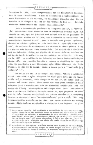 .L-:'                           ,
                                                 -     S •...,. '   __ i~. -----------------
                                                                          -
dezcmbro             ~e    1964, ficou comprometida                          com os freqUentes             insuces-
sos de suns iniciativas.                               A fim de satisfazer                  a belicosidade                  de
seus      liderados             -    na nluioria, ex-militares                           célssudos das           Forç(l.s
Armud(l.s e da Drigada                   Hili lar do lUa Grande                          do Sul              Brizola
resolveu             dcsencacl,car seu "plano                        revolucionário".

               Sob a denominação                  genérica            de "Esquema           Geral",   il "revolu-
ção" brizolistil iniciar-se-ia                                    com um movimento            sedicioso,no           Rio
Grande         do Sul, que se juntilria com forças                                      que iriam penctrar                em
Mato Grosso,                  vindils da Bolívia,                    sob o comando           c1q ex-Coronel               da
Aerol1áutica               Emanocl     Nicoll.              ~ara il invasão              dos pampas        gu6chos,
dentre         as v~rias            opções,            Briz6la        escolheu          a "Operução      Tr~s Pas-
sos",      de autoria               do ex-Sargento                   da Brigada          Hilitar    gaúcha         Albo
ry Vieira             dos Santos.         Para comandã-Ia,                      (oi escolhido         o ex-Coro-
nel do Ex~rcito                     Jefferson            Cardil1 de Alencar                 Osório,   ex-funcio-
nãrjo      do Loyde             Brasileiro,              em Hontevid~u.                 Na noite    de 12 de mar
ço de 1965, na resid~ncia                               de Brizola,           na Praça        Independência,              em
Hontcvidéu,                UJl(l.
                                r.eunião decidiu                     e t.raçou os detàlhes            da         Opera-
ção. Um manifesto                    a ser divulgado                   pela Rádio           Difusorade             Três
Passos,             no dia      25 de marçO,                seria!a
                                                                  I
                                                                          senha para a "revolução                    bra
                                                                                                                    ~.-.-
si10iril"            ( 3) ,

           Nil noite            do dia 18 de março,                          .
                                                                        Jefferson,
                                                                         .                   Albcry   e Alcindor
Aires      iniciaram             a ação,          alugu.nc1o um t5.xi para                   lev5.-lo:,:. f.1onte
                                                                                                       ele
vidéu      até, Livralncnto, onde chegaru.m no dia 19. Um outro                                             táxi le
vou-os         at& Santa            Maria,        onde ficou Alcindor                     para cons~guir           mais
adeptos             para      a empl·'citadil.Com um ilutomóve1 emprestado                                  por         um
amigo      de llbcry, prossc<juiru.m até Campo                                     Novo,    onde     contatarilm
c~n o professor                  Villc1etar lntonio Dorneles,                           que pre~arou       um cro-
qui. de Três l'ilSSOS, assinalilndo os pontos                                           sensí.vcis, e compromE.
teu-~;c il conseguir                  mai.s       11   revoluci.on5.r.ios" para a açao                   (t1).       Reu.
lizaram,cnt50,                  exercícios              de tiro,        trcinu.ram montagcm              de ilcampa
menta,         distribuIrilm           as miss6es                 e chegaram            il um impilssc: no pla-


(3) NeG~a mesma rcunl.:tO.       foi analisada       a necessidade     de rCCllr~ns paro a Ope
    ração.    sendo [cita     uma vaquinha      entre   os prC'sC'ntes:   Darcy Ribeiro      con=-
    tribuiu    com 500 dõlares.       o e;.:-prc[c"ito    de Belo Horizonte.      Ivo ~bgalhães.
    com 300 1:1i1. cruzeiros.       o ex-Sar~cnto      A~bcry com 10 mil cruzeiros         e Jef-
    ferson   Cardin com 5 mil pesos un'l~uaios'.            O únic:o que n~o contribuiu        foi
    o próprio     Bri7.01n.   nlcr,ando   que ainda n50 havia recebido           os dólélrcs  pr~
    metidos    pelo governo      cubano.
                .                                            ~
(4)   O rl..'(orço foi conscp,uiclo. Alcindor   tl·ouxe doir. elementos       de 5.1nta N.1ria.
      o cx-Sélq;C'nto  Finllo Ch.1VC? c1Wr.Oll de Porto Alei,'re com"l1lai.~, 'llg1ns •. den-
      tre eles Ad,llu;lsLor Antonio   nonilha.    e ValdC'tar  nrrcr..imcntou    mais dez lia
                                                                                •

                                           l
      mellS.

                                                 n~: s     E~:-        ,>~).---------
                                                                          l-,                              __       .__          ..J
 
