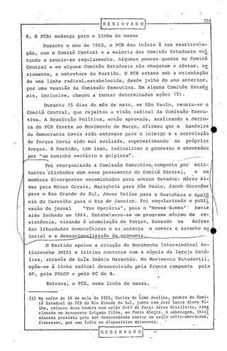 .hE       S   E   H V A O~

     8. O PCB: mudança para a linha de massa
             Durante o ano de 19~5,             o PCB deu inicio ~ sua rearticula-
     çao, com o Comitê Central e a maioria dos comitês Estaduais vol
     tando a reunir-se regularmente. Algumas poucas quedas no Comitê
     Central e em alguns Comitês Es~aduais não chegaram a afetar, s~
     riamente, a estrutura do Partido. O PCB estava sob a orientação
     de urna linha radical, estabelecida,                     desde julho do ano anterior,
     por urna reunião da Comissão Executiva. Em alguns Comitês Estadu
     ais, inclusive, chegou a tentar determinadas ações                         (5).

             Durante      15 dias do mes de maio, em são Paulo, reuniu-se o
     Comitê Central, que rejeitou a visão radical da Comissão Execu-
     tiva. A Resolução Política, então aprovada, analisando a derro-
     ta do PCB frente ao Movimento de Março, 'afirmou que a                                        bandeira
     da democracia havia sido enttegue para o inimigo e a correlação
                                                I
     de forças havia sido mal avaliada, superestimando                           as                próprias
     'forças. O Partido, com isso, radicalizou o processo e enveredou
     por   "U1T   caminho sect'ár e golpi,sta".
                                 io                                                                        .•... -.-~
                                                                                            -.~.. •..--"
                                                                                                                    .
                                                                                 .. -.~..     ..
                                                                                               ,




              Foi reorganizada a Comissão Executiva, composta por
                                                                        .                                    mili-
     tantes 'ali~hados com esse pensamento do Comitê Central,                                                e      os
     membros divergentes           encaminhados para outros Estados: Nário Al-
     ves para Minas Gerais, Marighela para são Paulo, Jacob Górender
     'para o Rio Grande do Sul, Jover Telles para a Guanabara c Ap~l~'
     nio de Carvalho para 6 Rio de Janeiro. Foi regularizada a·puql~ '
     cação do jornal    "Voz Operária", pois o "Novos 'Rumos'" .havia
     sido fechado em 1964. Estabeleceu-se um programa minimo de ·re-  
     sist~ncia, visando ~ acumulação de. forças, baseado                              na                    defesa
     das liberdades democr5ticas e na anistia                          e contra o arrocho sa
'    larial e a desnaci              ização da economia.                                                        --'-'
             o Partido apoiou a criação do Movimento Intersindical An-
      tiarrocho      (MIA) e iniciou contatos com a cúpula da Igreja Cató-
      lica, atra~és de Luís Inácio Maranhão. No Movimento Estudantil,
     opôs-se à linha radical desenvolvida pela frente composta                                                   pela
      AP, pela POLOP e pelo PC do B.

               Entrava~ o PCB, numa linha de massa.


      (5) Na noite     de 19 de maio 'de 1965, Carlos       de Lima lVeline,    membro do Comi-
           tê Estadual      do PCB do Rio Grnnde do Sul, junto com José Lucas Alves Fi-
           lho, colocou      duas bombns num avião C":117 da' Forç.'l Aéren llrasileira,      esta
           ciot'wdo no Aeroporto     Salgndo Fi.lho,     em Porto Alecre.     A $abotncem,  i.nicI
           almcnte    prevista   para ser desencadeada      contra   um avi50 no~te-amcr~cano,
           fr8cassou,     por uma falha   no dispositivo     deton:mte.


                                         r,;: E$ :~_~~D~                /
 