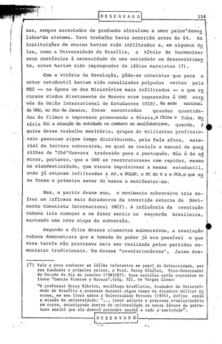 158
/i'

I
;




I      sas, sempre aureolados de profundo altruismo e amor pelos"desv~
       lidos"do sistema. Esse trabalho havia ocorrido antes de 64.
       instituições de ensino haviam sido infiltradas e, em algumas de
                                                                                      As


       las, corno a Universidade de Brasilia,              a   titulo   de harmonizar
       seus curriculos à necessidade de uma sociedade em desenvolvimen
       to, estes haviam sido impregnados de idéias marxistas                  (7).

               Com a vitória da Revolução, pôde-se constatar que para                   o
       setor estudantil haviam sido canalizadas polpudas                  verbas     pelo
       MEC -- na época um dos Ministérios mais. infiltrados -- e que re
       cursos vindos diretamente de Moscou eram repassados à UNE atr~
       vês da União Internacional de Estudantes (UIE). Na sede nacional
       da,UNE, no Rio de Janeiro, foram' encontradas              grandes     quantida-
       des de filmes e impressos promovendo a Rússia ,a China e Cuba .No
       tória foi a atuaçãoda entidadeno ccmbateao analfabetisrro,
                                                                quando, a
       guisa desse trabalho meritório, grupos de militantes profissio-
      "nais passaram algum tempo distribuindo, pelo Pais afora,                    mate-
                                               ,           ,
       rial de, leitura subversiva, no qual se incluía o manual de gueE
       rilhas de IChê"Guevara   traduzido para o português. Não e de ad
       mirar, portanto,'que a UNE se reestruturasse com rapidez, mesmo
       na clandestinidade,       que viesse impulsionar a massa             estudantil,
       onde j5.estavam infi.ltrados        á AP, a POLOP,o PC do B e o PCB,e que es
                                           I
       se fosse o primeiro setor de massa a manifestar-se.

               Mas, a pa~tir desse ,ano, o movimento subversivo iria so-
       frer os influxos mais duradouros da investida externa do                    Movi-'
       mento Comunista Internacional               (MeI). A influência da     revolução
       cubana iria com~çar a se fazer sentir na                esquerda     brasileira,
       marcando urna nova etapa da subversão.

               Segundo a ótica desses elementos subversivos, a revolução
       cubana demonstrara que a tornadado poder j5.era possível                    e que
       essa tarefa não precisava mais ser. realizada pelos partidos co-
      munistas tradicionais. Um desses Irevolucion5.-rios", Jaime Are-


       (7)   Vale a pena conhecer as idéiãs referentes ao papel da Universidade,   por
             seu fundador e primeiro reitor, o ProL Darcy Ribé'iro, .Vice-Governador
             do Estado do Rio de Janeiro (1983/87). Suas opiniões estno expressas no
             livro "Contra Vicntos y Hareas", (p<Íg. 22), de Vargas LIosa:
             "O professor D.:lrcyRibeiro,sociólor,obras"lleiro,   fundador da Universi-
              dade de llrasília e assessor durante algum tempo da ditadura militar pc
              rllana, em seu livrõ sobre a- Universidade Perllnnn (197/,), define  nssim
              a missão da universidade: "". Ievnr adiante o processo revolu,ciopiirio
              em curso, nntccipnndo dentro dn uni.versidade as nOV:1S forlll.1se çstru-
                                                                                d
              tura social qlle eIn deverá estender amanhã n toda a'sociedade".

                                      E~!~~
 