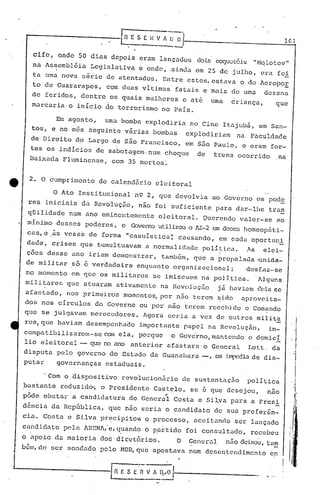 lGl

   cife,       onde    50 dias depois               eram     lançados        dois coquetéis           "Nqlotov"
  na Assembléia              Legislativa            e onde,        ainda    em 25 de julho,               cra fei
   ta uma nova          série        de atentados.           Entre        estes, estava         o do AeropoE
  to de Guararapes,               com duas vitimas' fatais                       e mais       de uma       dezena
  de feridos, dentre os quais mulheres e até                                         uma      criança,                que
  marcaria o inicio do terrorismo no Pais.

              Em agosto,          uma bomba           explodiria           no Cine         Itajubã,      em San-
  tos,     e no mes          seguinte     várias        bombas            explodiriam          na    Faculdade
  de Direito          do Largo        de são FranCisco,                 em s50 Paulo,            e eram         for-
  tes os indicias de sabotagem. num choque                                   de       trens    Ocorrido                   na
                                                              I
  Baixada Fluminense, com 35 mortos~


  2. O cumprimento              do calendário              eleitoral

              O Ato Institucional                  n9 2, que devolvia                 ao Governo         os pode
 res     iniciais       da Revoluç50,               não foi suficiente                 para    dar-lhe        tran
 qUilidade        num       ano eminentemente               eleitoral.           Querendo       valer-se                  ao
 mínimo       desses        poderes,     o        Governo utilizoll AI-2 em dose::;omeopáti-
                                                                   o              h
 cas, e .às vezes            de forma        11   casuís l.:ica causando,
                                                              ';                       em cada        oportuni
 dade,     crises       que    tumultuavam            a normalidnde              política.          As    elei-
 ções    desse     ano       iriam    demonstrar,            também,        que apropalê'lda .unida- ,
 de mi li tar so é verdadeira, enqu<tnt.o organizacion.:ü;                                          desf.az-se
 no momento       em que os militares                   se imiscuem             na poJ.itica.            Alguns
mili tares       que        atuaram    ati,vamente na Revolução                        já haviam         (~('la
                                                                                                              se
 afastado,       nos primeiros           momentos, por não                  terem      ~ido     'aprovei ta-
dos     nos    circulos        do Governo           ou por não          terem        rcce})i,do o Comando
que     se julgavam          merecedores.            Agora        seria    a vez de outros               milita
res,que        haviam       desempenha~o            importante          papel        na Revolução,            in-
compa tibilizarern-se com ela,                      porque         o Govc'rno,ma.ntendo o domici
lio eleitoral           -    que no ano           anterior        afa.staru      o   General        Lott.         da
disputa       pelo governo do Estado                   da Guanabara             -,    os jmp0.dia. dis-
                                                                                                de
putar         governanças estaduais.

        ·'Com o dispositivo              revolucionário                 de sustentação              política
bastante       reduzido-; o Presidente                     Castelo,        se    é   que desejou,           nao
pôde    obstar     a candidatura                  do General"      Costa        e Sil.va pa.ra a Fiesi
d6ncia     da Rcp6blica,              que não scriu           o candidato             de sua. prefer&~-
cia.    Costa    c Silva pr~cipitou                   o processo,           aceita.ndo ser lançado
candi.dato pela             ARENA,·e, CJ.uandoo p,artido foi consultado,                             recebeu
o 'apoio ela.
            maiori.a eloi:;·
                          diretórios.                               O      Gencrul         niio deixou,     t'l~                '·1

bém, de ser sondado             pelo     l-1DD, que apostava               n·um desentendimento                 en



                                                                                                           .'1 .•.•.. ,
 
