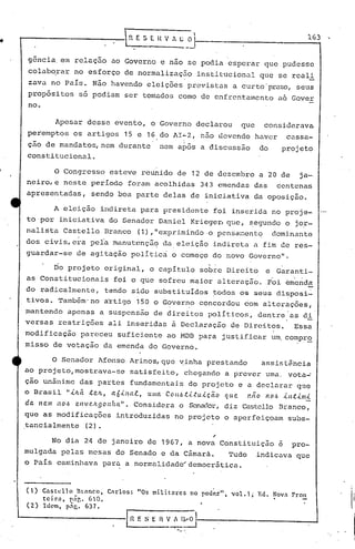 ~ E .S E. H V . t;        _~Ii---
                                                                                                                     -.,
                                                                                                                     163


     gancia, em relação ao Governo e nao se podia esperar que pudesse
     colab~rar        no esforço de normalização                           institucional       que se reali
     zava no País. Não havendo eleições previstas a curto 'prazo,seus
    prop6sitos         so podiam ser tomados como de enfrcntalncnto a6 Gover
    no.

              Apesar desse evento, o Governo declarou                                    que    considerava
    peremptos         os artigos 15 e 16 do AI~2, não devendo haver                                          cassa-
                                                                  II   _


    ção de mandatos(nem              durante           nem apos a discussão                    do       projeto
    constitucional.

~             O Congresso          esteve reunido de 12 de dezembro a 20 de                                     ja-,
    neiro,e neste período foram acolhidas 343 emendas das                                             dentenas
    apresentadas ( sendo boa parte delas de iniciativa da oposição.

             A eleição indireta para presidente foi inserida no proje-
    to·por iniciativé.ldo Senador Daniel Krieger, que, s,egundo o jO,r-
    nalista Castello Branco                    (1),"exprimindo·o pensa~entq                          dominante
    dos civis, era pela manutençaq                         da, eleição indireta a fim de res-
    guardar-se         de agitação polí.tica o começo do novo Governo".

             Do projeto original( o capítulo sobre Direito                                       e Garanti-
    as Constitucionais              foi o que sofreu maior alteração ..Foi emenda
    do radicalmente,              tendo sido substituídos                      todos os seus disposi~
    tivos. Também'no              artigo 150 o Governo concordou com alterações,
                                                            ,          ,


    mantendo         apenas a Suspensão de direitos políticos, dentre 'as di
    versas restrições             ali inseridas à Declaração Qe Direitos.                                     Essa
    modificação pareceu suficiente ao MDB para justificar um, compro
    misso de votação da emenda do Governo.

          O Senador Afonso Arinos,q~e yinha prestando   assi~t~ricia
    ao projeto,mostrava-se satisfeito, chegando a prever uma, vota~
    ção unâni.me das partes fundamentais do projeto e a declarar que
    o Brasil "ÚLá. .t.elL, llÓ.tl1lll, u/IIa COH.6.t.i..tu.tcão que não 110.6 -tn.t-tm-t
    da Item 110'~ env(!./Lgonha,".  Considera o Senador, diz Cl!.itello     Branco(
    que as modificações              introduzidas no projeto o aperfeiçoam                                   subs-
    tancialmente (2).

             No dia 24 de janeiro de 1967, a nova Constituição                                         é      pro-
    mulgada pelas mesas do Senado e da Câmarà.    Tudo                                         indicava que
    o País caminhava para a normalidadet"dcmocr5tica.


    (1)   C~stcllo     Bt:lnco,   Cnrlos:      "Os militares           no pod(>.r''. vol.l;    Ed.   ~OVil    Fron
          teira, pár,. 60.
    (2)   Iu"m, p:lr,. 637.

                                        III    E S E   n   V':'~~I_.
                                                                 -----------_-A
 