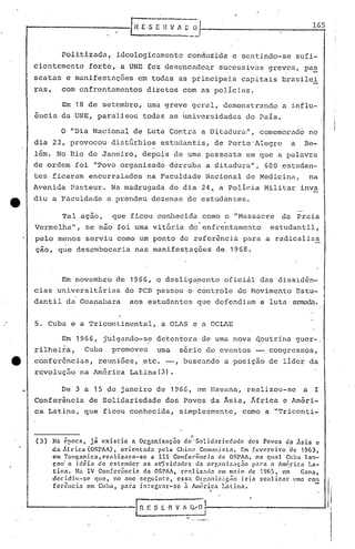 1.65


              'Politizadn, ideologicamente conduzida e sentindo-se sufi-
     cientemente         forte, a UNE fez descncade~r                        sucessivas greves, pas
     seatas e manifestaç5es                e~ todas as principais capitais brasilei
     ras,      com enfrentnmentos                 diretos com as polícias.

               Em 18 de setembro, uma greve geral, demonstrando   I
                                                                                                   a influ-
     ência da UNE, paralisou todas as hniverr5idades do País.

               o "Dia Nacional de Luta Contra a D~tadUl:a                               11,   comemorado no
     dia 23, provocou distGrbios estudantis, de Porto'Alegre                                         a   Be-
     lém. No Rio de Janeiro, depo~s de uma passeata em que a pülavra
     de ordem foi "Povo organizado derruba a ditadura                                   ll
                                                                                          ,    600 estudan-
     tes ficaram encurralados na Faculdade Nacional de Medicina,                                          na
     Avenida      Pasteur. Na madrugada do dia 24~ a Polícia Militar inva
ta   diu a Faculdade           e prend~u dezenas de estudantes.

               Tal ação,         que ficou conhecida como o "Massacre                              da Praia
     Vermelha",         se nao foi uma vitória do' enfre'ntal1entoestudantil,
     pelo menos serviu como um ponto de refer~ncia para a radical~za
     çao, que desembocaria nas'manifestaçó~s                                de 1968.



               Em novembro de 1966,                  o desliga~ento            oficiàl das dissidên-
     cias unive~sitErias              do PCB passou o controle do Movimento Estu-
     dantil da Guanabara                aos estudantes que defendiam a luta al:TIlZlc1."'l.


     5. Cuba e a Tricontinental,                       a OLAS e a OCLAE

               Em 1966, jUlgando-s~ detent6ra de uma nova ~outrina guer-,
     rilheira,         Cuba      promoveu            uma     série de eventos                   congressos,
e    conferências,          reuniões, .etc. -,                    buscando a posição de lider da
     revolução na América Latina(3).

               De' 3 a 15 de janeiro de 1966,                         em Havana, realizou-se             a I
     Conferência         de Solidariedade dos Povos da Asia, ~frica e Améri-
     ca Latina, que ficou conhecida, simplesmente.' como a "Triconti-



     (3)    Na ~poca, ji existia         a Orcanizaç~Q      de "'Solidariedade    dos Povos da Ásia e
            da .rr.ica (aSPAA), orientada       pela Chin:1 COlllllli!-itn. Em fevereiro       'de 1963,
            em Tunr,3nica, rcnliznrn-sc        a 111 Conrcl"ôncin         dn aSPAA, 0::1 qUíll ClI!l;, lan-
            çou' n idéiôl    de c!':tender  as n(i.vid.:ldC's da orgnni.znç5o       >.11"< n Amé,ricn La-
            tina.    Na IV Con[crêncin      da OSPAA, rC'::Iliz:c!.:l cmm,1io    ele 1965, em        Gnna,
            decidiu-se      que, no nno scr,uint:e,      essa Orgnlli~.:çiio i.da rcali7.nr       ~Jn:l con
            fcrência      em Cuba) para integrnl'-sc        Q. Â1H~rica Latinél.
                                                                        I




                                          I   n   f: S E ~~~;-.         ------------~
 