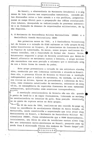 r.
                               R E S f.     nv   Ai   o                   1G8


       No Brasil, a efervecência do Movimento Estudantil e o pr~
cessa de luta interna nas organizações comunistas,               causado pe-
las discussões entre a luta armada e a via pacífica, proporcio-
naram um campo fértil para a propagação das idéias r~volucioná-
rias cubanas, desaguando na radicalização do processo subversi-
vo e na formação de dezenas de organizações militaristas,               de li
ilha foquista.


6. O Movimento de Resistência Militar Nacionalista               (MRMN) , e   a
   Resistência Armada Nacionalista OtAN)

      Nos primeiros meses de 1966,               a I Conferência Tricontinen
tal de Havana e a criação da OLAS agitaram os três grupos de ex.!
lados brasileiros no Uruguai, já conscientes do fracasso da Fren
te Popular de Libertação. Em março, esses gurpos realizaram di-
versas reuniões, com a finalidade de formar uma               frente   única.
Entretanto- enquanto'o grupo de Brizola acreditava que dentrodo
Brasil afloraria um movimento contra o Governo, o grupo militar
não concordava com essa posição e a~irmava que a revolução arma
da era a única forma de tomada do poder.

      Este grupo preconizava a criação de uma estrutura c~andes
tina, conduzida por uma liderança conhecida e atuando no Bra,sil.
Para ela, a presença fisica de Brizola no Brasil era a condição
                       .                                                  .
indispensável para o inicio do movimento. Na verdade, os milit~
res viviam um dilema. Apesar de pretenderem' a liderança de Bri-
zola" como elemento catalizador do movimento, relutavam em.acei
tá-la, em conseqüência     de' repetid~s fracassos de suas tentativas
subversivas, qualificadas     como aventuras irresponsáveis.

      A convicção revolucionária          de Brizola não era tão       grande
a ponto de levá-lo a se expor fisicamente, liderando um movimen
to revolucionário no interior do pais. Essa posição constituiu
se no ponto de ruptura entre os dois grupos.

         20 de maio de 1966, realizou-se uma reunião do grup:>mi
litar na residência do ex-Almirante Cândido de Assis Aragão, em
Montevidéu,    sendo constituídai a organização que iria atuar clan
destinamente    no Brasil, o Mov~mento de Resist6ncia Militar            Na-
cionalista     (Mm1N). Ficou estabelecido que o ~1~1Ndesencadearia,
inicialmente,    uma 'série de atos de terrbrismo contra alvos lig~
dos aos interesses norte-americanos· no Brasil, passando !luma s~
gunda fase à eliminação física d~s membros do "pea~e Corps 11 c de

                           r R ~' S E n v _~~~J
 