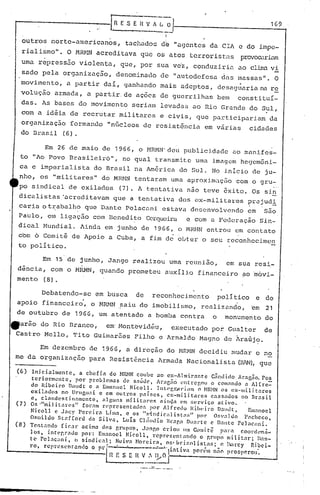 G   E .5 E I{ V A :~
                                                                    ---
                                                                        1--                                               1_6_9_

                                                                        I
                                                              I
    outros norte-americanos,                        tachados d~
                                                 "agentes da elA e do impe-
    rialismo".         O MRHN acreditava que os atos terroristas provDa:.1.riam
    umarcpressiio            violenta, que, por sua ve'z, conduz iriu ao clinu vi
    sado pela organizaç.:io,denominado de "autodefesa clus massas". O
    movimento,         a partir daí, ganhundo mais adeptos, desaguaria na re                                  .
    voluçâo      armada, a partir. de ações de guerrilhas belO constituí-
    das. As bases do movimento seriam levadas ao Rio Grande do Sul,
    com a idéia de recrutar militares e civis, que participariam                                                          da
    organizaç50 formando                   "nGcleos de resist6ncia                        em várias               cidades
    do Brasil (6).

       Em 26 de maio de 1966, o MRMN'deu publicidade ao manifes-
 to "Ao Povo Brasileiro", no qual transmit.c uma ünagcm hcgcmôni-
 ca e imperialista do Brasil na Am6rica do Sul. No iniCio de ju~
 nho, os "militares" do MIU1N tentaram uma aproximação                                                   com o gru-
 po sindical de exilados                           (7). A tentativa não teve êxito. Os sin
 dicalistas"acreditavam                         que a tentativa dos ex-militares                                  pr~jud!
 caria ot~abalh?                que Dante Pelacnni estava desenvolvendo                                           em    s50
 Paulo, em liga c;ãocom Bcnedi ~o Cergueira e com a Federação Sin-
 dical Mundial. Ainda em junho de 1966, o MRMN entrou em contato
 cbm 6 Comitê de Apoio a Cuba, a fim de o~ter o ,seu reconhecimen
 to político.

            Em 15 de junho, Jango realizou urna reunião,                                             em sua resi-
dência, com o HRMN, quando prometeu auxílio financeiro ~o movi-
mento (8).

            Debatendo-se             em busca            de        reconheci.mento              poli,
                                                                                                    tico               e de
                                                                             ,                            .
apoio financeiro, o NRNN saiu do imobilismo, reaU.zanc1o, 'cm 21
de outubro de 1966, um atentado a bomba contra o monumerito do
earão do Rio Branco,  em'MonteVidéu,   executado por. Gllaltcr de
Castro Mello, '1'i Guimar5.es Pilho e Arnaldo Mllgno de Araújo.
                to

            Em dezembro de 1966, a direção do MRMN decidiu mudar o no
me da organiznção                 para Resistência Armada Nacionalista (HlN), que

(6)    lni cialmente,         a chefia    do HRNN coube ao ex-Al mirante                   C.1ndido Aragno. ros
       teriormcnte,         por problemas        de s,lúdc,      Anlc~6 l~ntrcgolJ o cOlll.1ndo a Alíre=
      do Ribeiro         Déludt e a Emanoel Nicoll.              lnl:l'gr"ll"Llm    o NR~INos ex-mili.tares
      exilados       no UrlJguai e em outros            países)        ex-militares        cassados          110 Br.:lsil
      c) clandel':tinnmcl1tc)          nlguns     milit~ll~c!> aincJn l'm 1.crviço            at.ivo.
(7)   o!> 'Imilit.'1rC's"      fornm rt'prcsentador.          por Alfredo        Rill(.iro    D.:lIdl:)        Elll:Jl1oel
      Nicoll      c Jacy Percirn        Lilll.:l) e os "S1I1diC"alist:l~"           por     OS':tJdo         {l,lcheco)
      OSlúldo       Stnfíor.u     da Silva)      Luis cl:ilJdio       Brnr,n DlI:lI~te e J)nntc Pel':lc:mi.
(8)   Tcntnndo       fi~.lr    acim.:l dos grupo's)       .1:lI1go CriOll lJlII Comi tê        p.ll",l coorden:i..:
      los)    intC'gr:1do      por: Em.:I1oel Nicoll)         rcprcf,('nt:lfldo     o r,rlJp'o milit:1r;            »:1n-
      t'C' PC!.lC':ll1i) o sindic:l1;        Nciva Horcira)           05' brizolisl:H';        (! 1l..''Il·cy    Ribei-
      ro,   rCpH~S('nl'.:lnclo o       rl"l'         ·--~~·~·lintivlI               P01"<'111
                                                                                            11,;0 p1"o.porou',
                                           _n   E S E H V".:~~ O         J
                                                        ...   --.----.--- ..


                -
 