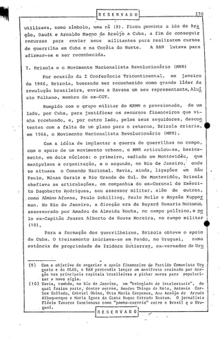 IR·ES~R.vAOO                                           170
                                         "



utilizava, corno símbolo, uma ra (9). Ficou prevista a ida de Ara
gâo, Daudt e Arnaldo Mag~o ~e Araújo a Cuba, a fim de conseguir
recursos para' enviar seus militantes para realizarem cursos
de guerrilha em Cuba e na Coréia do Norte.                         A RAN         lutava para
afirmar-se e ser reconhecida.

7.     Brizola e o Movimento Nacionalista Revolucionãrio                          (MNR)

          Por ocasião da I Conferência Tricontinental,                           em   janeiro
de 1966, Brizola, buscando ser reconhecido corno grande líder da
revolução brasileira, enviou a Havana um seu representante, Aluí
5io palhano, membro do ex-CGT.
          Rompido com o grupo militar do MRMN 9 prc~sionado,                               de um
lado, por Cuba, para justificar os recurs,0s financeiros que vi-
nha recebendo, e, por outro lado, pelos seus seguidores, descon
tentes com a falta de um plano para o retorno, Brizola criaria,
 em 1966, o Movimento Nacionalista                   Revolucionãrio        (MNR).

          Com a idéia de implantar a guerra de guerrilhas no campo,
 com o apoio de um movimento urbano, o MNR articulou-se,                              basica-
 mente, em dois núcleos: o primeiro, sediado em Montevidéu,                                  que
 manipulava a organização,              e o segundo, no Rio de Janeiro," onde
 se situava        o Comando Nacional. Havia, ainda, ligaç6es                         em     são
 Paulo, Minas Gerais ~ Rio Grande do Sul. De Montevidéu,                              Brizola
 chefiava as articulações,              em companhia do ex-Coronel do Exérci-
 to Dagoberto ~odrigues, ~eu assessor militar, além                              de   outros,
.como ~o          Afonso, Paulo Schilling, Paulo Mello e Moysés ~upper
 mano No Rio de Janeiro, a direção era de Bayard Demaria Boiteau.,,<,
 assessorado por Amadeu de Almeida 'Rocha, no campo político, e p~
 lo ex-Capitão Juarez Alberto de Souza Morqira, no campo militar
 (10).

          Para a formação dos guerrilheiros, Brizola obteve o apoio
 de Cuba. O treinamento iniciava-se em Pando, no Uruguai,                                   numa
 estância de propriedade de Izidoro Gutierre?, ex-vereador de Uru



 (9)     Com o objetivo    de angariar  o apoio financeiro       do Partido Comunista Uru
         g~aio e da OLt~S, a RANpretendia       lançar um manifesto       assinado    por Ara=
         gao nas pr.incipais   capitais  brasileiras     e pichar muros pnrn        populari-
         zar a nOVa sigla.
 (10)    Havia, também, no Rio de Jm:lCir.o, ,Im '~colegiado de intelectuais",                do
         qual fazitlm parte,' dentre o~tros,      Iunadeu Thi:'p,o de Nelo, Antonio        Car-
         los Callado,   Gabriel Obino, IOtto Haria Carpeilux, An~l Araújo dc Arruda
         Albuqucrquc c Hn'ria Ignez dn Costa Duque Estrnd<l B:lstos·.            O jornrilista
         FL1vio Tavarcs funcionava como "pomho-correio"            cntr,c o Brasil e o Uru-
         gu n i.                      r;:-:-:-:-           -,                          '
                                      ~-=-nvAool                  /'        ".
 