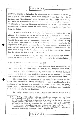 I n   E .S E H V A    :.iJ                                                     17


        guaiana,         ligado a Brizoln.Os                      elementos selecionados                  eram envia
        dos a Paris, via a6reu, onde eram recebidos por Max
                  o                                                              •
                                                                                                          da       Costa
        Santos, que "legalizava" seus documentos. Daí, seguiam para Pr~
        ga, onde um funcion~rio cubano os embarcava em aviões                                                  cubanos,
        em'direção a Havana. Diversos ex-militares                                     foram          treinados          em
         guerrilhas, durante cerca de três meses, na região de Pinar deI
         IHa, em Cuba.

                      A idéia inicial de Brizola era instalar três focosde                                           guer
        rilha.         O primeiro seria no norte do Rio Grélnc1c
                                                               do Sul, lidera-
        do pelo ex-Sargento Amadeu Félipe da Luz l"cl'reira. segundo, no
                                                           O
        Brasil Central, sob a responsabilidélde de Flávio Tavares. O ter
        ceiro foco localizar-se-ia                       em Mato Grosso', sob a                       orientélção de
        Dagoberto Rodrigi.1es. morte do ex-Sargento Hanoel R.:lil11undo
                             A                                      Soa
        res, partici.pante do primeiro grupo, provocou atransfcrênc.:La
                                                                      do
        foco para a região de Caparaó, na Serra dó Mar" enLre os                                                  Esta-
        dos de Minéls Gerais e Espirito Santo.

              O ano segui~te veri~, mais uma vez, o fracasso das tenta-
        tivas de Brizol.:l seu Movimento Nacionalist~ Revolucionário.
                         e


        8. O acirramc~to da luta interna no PCR

                  Para 6 peD, o ano de 1966 foi marciado pelo ~cirramcnto da
        luta interna entre "moderados" e "rad.i.cais",surgida desele,1964 •
                                         .
,   .             Por um lado, os "moderados", dominando                                    o    Comi Lê,Central
        com cerca de 2/3 de seus membros, 'iniciavam um tn1balho de mas-
        sa e procuravam heutralizélr a iÍ1fluência dos "réldicais~'(11).
                                                                                                  .
                 Por outro lado, o'crescimento da influência cubana no ce-
        nário revolucionário                 latino-americano                -       com a realização da Trl
        continental de Havana e a criação da OSPAAL e da OLAS, em janei
        ro de 1966    incentivava os "radicais" a exigirem umél posição
        mais firme da cúpula do Partido.

                 Em junho, pressionado e procurando dur' uma sat.i.sf21ç5o
                                                                       ü al21



        (11)   }:cssn linhélt        o ren apoiou         o ~iDn n.:Js é~úções         de novembro <.le 1966t con-
               tr<l él proposta           do voto nulot      e incentivou         él ntu:lçno    junto    nos sindica-
               tOSt inclusive             npoinndot      em dczcrnhrot     o I Congl"C'sf>o dél CONTAG., Estimu-
               lou um movimento               de protesto    dn intcle('tunli.d':llh~        conlrél o que       cllélnlnva
               de 'lIterror       clIllllr.:ll"   ct no cnmpot iniciou            Ulll ll"i1h,11ho "em colal>or.:lç.10t
               p:trticlllarrncntct            com elementos     prop,resf.Ínt.1s       do dero      cntó]ico".
               C.:lnwÍt·o Pcsno~tR.:                "pcn:     Vinte     An05 de 1'01 íticn"t                 Li.v'rnriél
                E <.li t o r a C i ê n c i a s :nli nw n.1 s,                n
                                                                 1 980 t p g i 11à. 8 H •

                                                                                 "

                                               IH ;~         11   V~~iJl-.---_-------
 