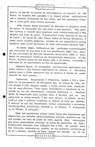 RESERVADO,                                                   xxv

 quarto de pensa0 no bairro de Indianópolis,na                          capital          de   são
 Paulo. Os bigodes bem aparqdos e as longas suíças                            contrastavam
 com o aspecto conturbado de seu rosto, que nao conseguia escon-
 der a cris~ pela qual estava passando.                  I


          Três frases foram colocadas 'em destaque na primeira folha      .
 da carta: liA Revolução nao tem prazo e nem pressa";                           "Não pedi-
 mos licença a ninguém para pratiç:ar atos revolucionários'; e "Não
               •                                  I                                  •
 devemos ter medo de errar. ~ prercrível                    errar'fazendo          do que na
 da fazer". Em torno de cada frase,. todas de Carlos Marighela, o
 jovem tecia ilações própriasp                  tiradas de sua experiência rcvolu
 cionária corno ativo militante da Ação Libertadora Nacional (AIN).

          Ao mesmo tempo, lembrava-se das                  profundas     transformações
que ocorreram        em sua vida e em seu pensamento, desde 1967,quan-
do era militante do Partido Comunista Brasileiro                          (PCB) e         estu-
dante de Sociologia Política da Universidade Mackenzie,  em são
Paulo.·Pensava casar-se com Maria Inês e já estava  iniciando a
montagem de um apartamento na Rua da Consolação.

      Naquela epoca, as concepçoes  militaristas exportadas por
Fidel Castro e Che Guevara empolg~vam os jovens, e    Marighela
surgia como o líder comunista que os levaria à tomada do                                  poder
através da luta armada.

          Impetuoso,      desprendido           e idealista,   largou o PCB e inte-
grou-se ao agrup~mento            de Marighela, que, no início ,de 1968, da-
ria origem à ALN. ,Naquela manhã, a carta servia como                           repo$itó-
rio de suas dúvidas:      "Faço e~~e~ comen~ã~~o~ a p~opõ~~to da ~~_
~uaçio em que no~ encon~~amo~: cornple~a de6en~~va e           ab~olu~a
6al~a de ~mag~naçio pa~a ~a~~mo~ dela. O d~~a6~o, que ~e             no~
ap~e~en~a no a~ual mornen~o ~. do~ rna~~ ~~~~o~, na med~da       em que
                            con6~ança no m~~odo de luta. que ~dotamo~.
e.6~ã: em jogo a plr..õplr..~a
                                           :;                .
O~mpa~~ e em que no~ encon~~amo~ ameaça COmpJLOme~e~ o mov~men~o
~evoluc~onã~~o - ..b~a.6~le~~o, levando-o, no mZn~mo,
       •.... --".. .. .-             -   ...           i e.6tagnação
e, no mã:x~mo, i extinção".

      Esse ~om pessimista est~va muito longe das esperanças que
depositara nos métodos revolucioná~os  cubanos. Lembrava-se  de
sua prisão, em fins de julho de 1968, quando  f.ora denunciado
por estar pretendendo realizar um curso de guerrilha em Cuba.
                                       ~                        '

Conseguindo        esconder suas lig~9õcs com a ALN,                em    pouco~          dias
foi liberado. Lembrava-s'e, taITbém,
                                    da sua primeira tentativa p~
ra ir a Havana, através de ROIt)a,
                                 quando foi detido,                           em     ,6       de,
 ..                            ,a..                    t            '
      I                .._ ,     R E S E li V A D. O I
 