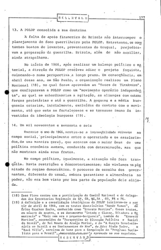 177


13. A POLOP corisolida a sua doutrina

         A falta de apoio financeiro de Brizola nao interrompeu                                                         o
planejamento           do foco guerrilheiro pela POLOP. Entretanto, os cons
tantes boatos de levantes, provenientes                                    do Uruguai,              prejudica-
vam a prcparaçaoda                   guerrilha. Brizola, al~m                          de     não auxiliar,
ainda atrapalhava.

         No início de 1966, apos realiza.r um balanço politico e ma
terial, a direção da POLOP resolveu adiar o                                          projeto          foguista,
colocando-o          numa perspectiva ,a longo prazo. Em conseqüência;                                              em·
abril desse ano, em são Paulo, a organização realizou um Pleno
Nacional (18), no qual foram aprovadas as "Teses (~e Tiradentes",
que configuravam               a POLOP como um "movimc?to operãrio                                  independe~
te", ao qual se subordinari<lm a agitação, as alianças com outras.
forças proletãrias                 e at~ a guerrilh<l. A H8qucn~ e a m~dia                                      bur-
guesia estariam, inicialmente, excluídas do cont<lto COlO o movi-
mento, at~ que este se fortal~cesse                                 e se tornasse imune as                        in-
vestidas       d<l ideologia burguesa                         (19).


14. Um mil novecentos e sessenta e seis

         Duranle o ano de 19G6,scntiu·-sc a i.ntr.2nqUi.lidndE~
                                                          reinante                                                 no
campo social, .principalmente                         entre o operariado e os cJ.ssa~aria-
dos,de uma mnncira geral, que arCAram com o maior onus                                                    de     uma
poli tica econômica austera.,
                            conduzida com det.erminação, mas                                                     que
nao mostrara ainda seus frutos.

         No campo politico, igualmente, a situação nao foratran-
 .,
quila. Havia restrições e descontentamentos                                      i   não vivíamos na pl~
nitude do regime democrãtico. O processo de escolha dos                                                     gover-'
nantcs, diferente do usual, embora garantisse a alternância                                                        no
poder, não era bem visto por boa pqrte da população dele alija-
da.


(18)   Esse Pleno          contou     com a participnç~o            do Comi~~ Nacional             e de delega-
       dos das Secretarias               Re~ionnis        de sr, Gil, ~G,RA , GO, PR e PE.
(19)   A definiç~o          e a consolidaç50            ideol~cicas       d~ rOLar i"icinrnm-s~               a par
       tir     de abril       de 1966, com os textos              doutri.n~'rios        "AondC' V~ll1lU~~", dó
       ~r ico Czockes           Snchs,    conhcc i.do como "E1'wS to Hn rt ins",                 Esses    textos,
       em tHillll!l~'Ode Cjuatro,         e os document'os          "Estado      (>  Classe,      Ditadura      c DE.
       mocracia"         c "Nair, tllna vez a pequcl'w-burf,uC!sin"                 , também d~           "ErnC'sto
       H:l.rt:ins",      acrescidos·do         "Perspectivn         <In Siltl~lção      polític.a       (' Social
       do Br,'lsil",         de Rui Hnuro de Araújo              Nar ini,     c ~Io "A c'ucL-ra l~ev(llllcio-
       nárin      no Brnsil.        e os Ensinc1l1wntos         de }I:to", de ,Eder Sil1lno :'.lll<·r,              o
       "Raul      'i11a",      r.crviram    de hase pal-a a (orll}ulnçn'o              do IP1·0~;"II:l Socia-


                                         I
        l ist .• )lnra o Hl'asil",         ~":~~~..!;..::.:;~Ia              nprov,(.Io no nno f,(·gllinte.
                                             n   E ~; E   n   V_:~~~/O   i-,-------- __---I
 