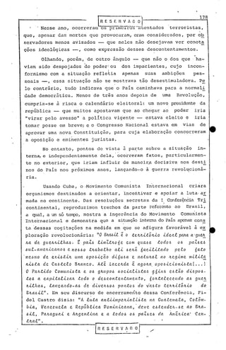 rR E S E R V 1
                                                            terroristas,
            , Nesse ano, ocorreram os pr.l..mcTIõ5-~lt.cntéldos
                                                                                   o o 'I
                                                                                                                                    178



que, élpesar délsmortes que provocarélm,er~n considerados, por ob
servadores menos avisados -- que neles não desejavam ver conota
çoes ideológicas -,                         como expressão desses descontentamentos.
                                                                                                                                ,
              Olhando, porém, de outro ângulo -- que nao o dos que' ha-
viam sido despojados do poderlou                                            dos impacientes, cujo                        incon-
formismo com a situação refle~ia                                            apenas          suas      ambições                  pes-
soais --, essa situaçâo nao se mostrava tão desestimuladora.                                                                        Pe
lo contrário,                  tudo indicava que o País caminhava para a normali
dade democrática.                      Menos de três anos depois de                                   uma        Revolução,
cumpria-se à risca o calendário eleitoral: um novo presidente da
república -- que muitos apostavam que ao chegar ao                                                             poder            iria
"virar pelo avesso" a política vigente -- estava eleito                                                                  é      iria
tomar posse em breve; e o Congresso Nacional estava em                                                                 vias         de
 aprovar uma nova Constituição,                                      para cuja elaboração concorreram
 a oposição e eminentes                          juristas.
        No entanto, pontos de vista à parte sobre a situàção    in-
 terna, e independentemente dela,' ocorreram fatos, particularmen-
 te no exterior, que iriam influir de mélneir.a
                                              decisiva nos desti
 nos do País nos próximos anos, lançando-o à guerra revolucioná-
 ria.
               Usando Cuba, o ·Movimento Comunista                                           Internacional                   crjara
 organismos destinados                           a orientar, incentivar e apoiar a luta·ar
 mada no con tinente. Das resoluções secretas da l. Confer~nciaTrl:,
 continental, reproduzimos trechos da parte ~efercntc ao Brasil,
 a qual, a um só tcmr;o,
                       mostra a ingerência do Hovimento  Comuni~ta
 Internacional e demonstra que a situaçãointernado País apenascon~
ta ~essas cogitações na medida em que se afigura favorável à ex
ploração revolucionária:                             "O BIta.6-<1.ê o teltlt..i..tôltlo               ldeClt       pMa a.'gtt~
/tCl de        gtte.ltltl.tha..6.       t   pa.Z.6 tllll."Z.tltoóe           com l{ttCl.6e         todo.6          0.6       pCll.6(,.,~
.6U.t.-ClIIIC?lL.l.CClI10.6 110.6.60 tlta.ba.tho
                          e.                                         a.ll    .6e.ltã 6acll.Ltado                peto             6ato
·nJe.6ll1o de        ex...i...6t...i..1tullla opo.6lc;.ã.o         d..i..6u.6a e natulta.l           ao Ite.g..i..me mll..i..t~
 /tl.6ta.      de. Ca..6telo          Bltanco.          Atê. .LClceltda.         ê. ClgOItCl. OPO.6lc...i..OIt..i...6tCl(...             )
 O PCl/l.tldo          COIllUI1.Lóta. e 0.6 gltttpO.6                  .60c..i..a..t..i..,~ta,~ g.ó..i..n.6 e.6.tã.o     d.i..l.>pol.>-
 to!> a. ca.p..i..tCll..i..zalt         todo      o deócol1.tel1ta./Ile.l1.to,                6oltta.tecel1do            aI.> g(te~
 1t..i...thCló, lClIlc;.a.J1do-a..6 de dlvc.Jr..6oó                    ponto.6        do V·Cl.6tO .te.Jr.It..i...tãlt..i..o          do
 EItClólt".          Em seu discurso de encerrame~to dessa Confer6ncia,                                                             Fi-
 del Castro dizia: "A luta.                                 Cltlt..i..llllpC-lt..i..a.t..i..6:t.Cl a Gua.tellla.ea,
                                                                                                 n                           ColôllI-
 óla,         Vellezttela.          e. Repübl..i..ca.        Vomll1..i..caltCl,·      deve     e.6.te.ndelt-.6e.         ao Blta-
 .6i.t.,      PClltagua..i.. e AlLgen:t...i..na. e a. todo!>                   0.6 paZl.>e.6 da             AllIêlt.l.ca.'      'Cel1-
 :tlta.t.".
 