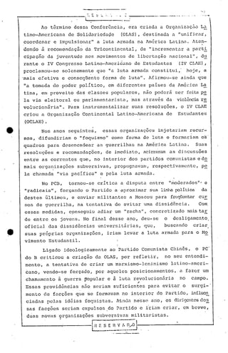 ______________                                         .   , •••
                                                                t       -         .
                                                                                  _
                                                                                       1 .•..   •••    • ~   ""    •••••   ---~-----_._--- --~           .•.       ..•.
                                                            l
                                                                                                  __                       o




                               Ao    t5rmino           dessa            Conferanci~,                                       era criad~          a Org~nizaç50                    L~
                tino-Americana                   de Solid~riedaae                                                 (OLAS),             destinad~        a "unificar,
                coordénar             e impulsionar"                         a luta armada                                       na l.mérica Latina.                      l.ten-
                denclo ii recomendação                      da Tricont.incntal,                                                   de "incrementar                  cJ.     [)élrt.:!:,
                cipaç~o             da juventude            nos movimentos                                                 de libcrtaçâo             nacional",                 du
                rante          o IV Congresso               Latino-l.mcria~no de Estudantes                                                              (IV CLl.E)
                                                                                                                                                                    ,
                proclamou-se                solenemente                      que            "a luta                            armada    constitui,'               hoje,          a
             'mais efetiva                  e conseqüente                             forma                  de luta".                  l.firmou-se ainda                   que
                 lia tomada           do poder           político,                          em diferentes                               países       da l.méricaLa
                tina,          em provei to das classes                                         populares,                            não poderá        ser feita p~
                la via          eleitoral              ou parlamentari.s la, mas a través                                                         da    violência re
                volucionãria".                   Para      i.nstrumentalizar                                                   suas    resoluções,             o IV CLAE
                criou          a Organização               Continental                                   Latino-l.mericana de                           Estudantes
                  (OCLAE)       •

                               Nos    anos       seguintes,                           essas                  organizações                    injetariam                   recur-
                 sos,         difundiriam              o "foquismo"                              como                forma            de lutél.e formariam                       os'
                quadros             para    desencadear                      as guerrilhas                                       na América          Latina.                Suas
                 resoluções               e recomandações,                             de imediato,                                   acirraram as discussões
                 entre         as correntes               que,              no i.nterior dos partidos                                             comunistas                 e d,9.
                 mais         organizações               subversivas,                                  propugnavam,                      respectivamente,                        p~
                 la chamada               "via pacífica"                         e pela                       luta              armada.

                               No PCB,           tornou-se                   crítica                          a disputa                 entre        "moderados'"                 e
                  11   radicais ", for.çando o Partido                                                 a ~proxi.mar sua linha políti.ca da
                 destes         últimos,               e enviar              mil itante5                                   a z.1oscoupara            frcxlrtcntar ur
                                                                                                                                                                c
                  sos de g~errilha,                      n~ tentativa                                  de evitar                      uma dissid6ncia.                          Com
                  essas        medidas,           cÇ>nseguiu aCliê.lrm
                                                                    u                                              "racha",             concreti.~ado              nnis ta,;:
                  de entre           os jovens.            No final                             desse                 ano,         deu-se        o     desligamento
                  oficial           das     dissidências                         universit~rias,                                      que,       buscando                  criar
.~                suas        próprias         organizações,                             iriam                     levar           a luta armada               para         o Mo
                  vimento           Estudantil.                                                          I
                                                                                                         I
                                                                                                         I
                               Ligado         ideologicamente                                   ao Partido                         Comunista         Chin6s,                o    PC'
                      do B criticou             a criação                   da OLAS,                              por           refletir,        no seu entendi-
                      mento,        a tentativa           de criar                       um marxismo-leninismo                                       latino-ameri-
                      ~ano,    vendo-se           forçado,                  por aqueles                                        posicionamentos,            a fazer               um
                      chamamento           à guerra p-opular e à luta revolucion5ria
                                                                        ,                                                                                  no             campo.
                      Essas     provid~ncias              n50 seriam                                   suficientes                      para    evitar         o          surgi-
                      mento     de fi'cçõesque se formi'vi'm interior
                                                             no                                                                              do Partido,                  influcn
                      ciádas        pelas     idéias        fOC]li~té.ls.
                                                                        J'indi'
                                                                               nesse                                                     ano,    os dil~i<Jcnt0.s
                                                                                                                                                              c1e~
                       sas    facç5es       seriam        expulsos                      ,do Parti40                               e i~iam       criar,         em breve,
                       duas    novas       9rganizacões                      subversi v as m_i tar ü,tas.
                                                                                             li

            L-                                ----I
                                            ...;....                        n'   E.: E~i~.,_~/J1-, -,
                                                                                       .                                              -------------1
 