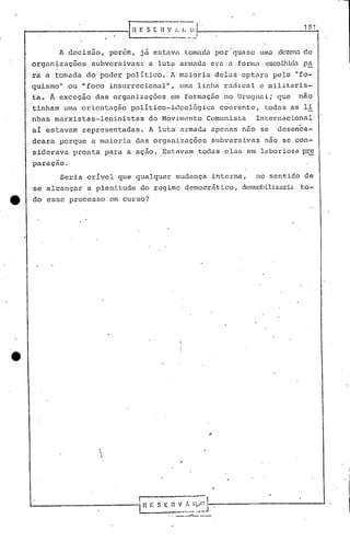 1S1


               A decisão,            porérn, já estavC1 tomadu        por quase            uma dezenu de
     organizo.çõcs        subversivas:           a luta éll.·1nado. u formu
                                                                C1."a                       esoolhida p~
     ra a tomada         do poder:-político ..l Inuior.iadelas                    optaru       pelo    "fo_
     'quismo"     ou "foco           insurrecional",       uma    linha    radical         e militaris-
     ta. Â exceçâo         das organizuçõcs             em formação        no Uruguai;           que    nao
      tinham     uma oricntC1ção           po~ítico-ic1cológica           coerente,         todas      as li
     nhas    marxistas-Ieninistas                do Movimento       Comunista             Internacional
      aí estavam        representadas.           A luta armada       apenas        nao     se    desenca-
     deara      porque    a maioria          das organizaçõ~s        subversivas            não se con-
      siderava     pronta           para   a açao.   Estavam      toc1o.selas           em laboriosa     prc
      paraçao.

                Seria    crível        que qualquer       mudança    interna,             no sentido      de
      se alcançar        a plenitude          do regime      democrático,          desnobilizaria.to-
tt    do esse     processo           em curso?




                            
                            
                                i




     l.--------------i                        Il " S E ~;.~~]-.      ---------------'
 