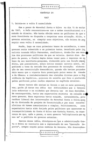 t--            ··         .
                                            ..
                                            ,,-------_
                                            ln,      E S E fi V f O~'
                                                                                ..
                                                                                                      182


                                           CAPITULO            IV.
                                                                                                       .1
                                                  1967


             1.   Inicia-se a volta à normalidade

                     Com.a posse do Marechal Costa e Silva                           no dia 15 de março
             de 1967,      o País reencontrava-se              com a ordem constitucional            e o
             estado de direito. Não havia dúvida entre os políticos de que o
             novo Presidente se dispunha a respeitar essa situação. Aliás, o
             governo anterior, ao       c~lmpr:i,r
                                                seus objetivos, não deixou de per
                                                 ,I

             segu~r essa volta à normalidade.

                     Porém, logo em suas primeiras horas de existência,                         '0   novo
             governo seria submetido a um primeiro teste. Desafiado pelo jOE
             nalista cassado Hélio Fernandes, confinou-o, dando-lhe uma mos-
             tra dos processos políticos de que se valeria. Quatro dias                               de-
             pois da posse, a Frente Ampla deixa vazar para a imprensa um es
             boço de seu manifesto-programa', elaborado pela sua facção esque~
             dista, que preconizava, en~re outras coisas: anistia geral, re~
             pudiando a tese da revisão dos processos de cassaçao;  elabora-
             ção de uma constituição democrática, quando não haviam passados
             dois meses que a vigente fora promulgada pelas mesas do                             Senado
             e da Câmara; e restab~lecimento                das elei~ões diretas para a'Pr~
             sidência da República, processo de escolha que fora o preferido
             pelos políticos.pelas       razõ~s expostas no ca~ítul~ anterior.

                     Esses testes não seriam' os únicos e nem os mais provocat!
             .vos,' porém j á davam uma idéia             das        dificuldades que        o Governo
             iria enfrentar e os cuidados que deveria ter                             em suas decisões.
             Em contrapartida,       havia uma expectativa otimista                       em relação ao
             novo governo. Essa esperança havia surgido,                             naturalmente, pelo
             caráter liberal das intervenções do Marechal Costa e Silva,qua~
             do da discussão do projeto de Constituição,e por suas .c.aracte-
             rísticas de homem comunicativo e simples. Pol~ticamente,                                essa
             expectativa havia sido forjada pelos polítiCOS que apostavam na
             incompatibilidade       de Costa   e Silva com Castelo Branco, na espe-
                                                                                     .-
             rança de que, após a posse, o novo governo "multiplicaria p:>r
                                                                          me
             nos um" a política do governo anterior .
                                                                           ..
                     Dentro dessa idéia, divulgava-se que a administração Cos-
                           .                                           .
             ta e Silva se iniciaria com a implantação de uma "0peração                               Im-
             pacto", sempre negada pelos membros do Governo. N~o desencadea-



...,
        L-------------l                     n   E S E      n   V A [) O

                                         , 1._-------, ----"
 