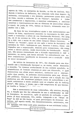 :

"                                   RESERVADO                              XXVI


    agosto de 1968, no aeroporto do Galeão, no Rio de Janeiro. Con-
    duzido à Policia do Exército, foi liberado três dias depois.                  F.!,
    nalmcnte, conseguindo o seu intento, permaneceu quase dois anos
    ,em Cuba, usando o codinome      (2) de "Carlos". Aprendeu       a      lidar
    com armamentos e explosivos, a executar sabotagens, a                realizar
    assaltos e familiarizou-se      com as técnicas de guerrilhas urbana
    e rural •.Em junho, de 1970, voltou ao Brasil, retornando suas li-
    gações com a ALN.

          Em face de·'suainteli~ência:.a~uda-e dos conhecimentos              que
    trazia de Cuba, rapidamente ascendeu na hierarquia da ALN, pas-
    sando a trabalhar a nível de sua Coordenação N·acional. Foi qua!!
    do, em 23 de outubro de 1970, um segundo golpe atingiu duramen-
    te a ALN, com a morte de seu líder Joaquim Câmara Ferreira,    o
    "Velho" ou "Toledo", quase um ano após a morte de Marighel.a (em
    novembro de 1969).    'Lembrava-:-seue, durante 4 meses,. ficou
                                       q                                     sem
    ligações com a organização.      Premido pela insegurança,       não compa
    receu a vários pontos, sendo destituído da Coordenação                Nacio-
    nal. Nâo ~stava c6ncordando com a direçâo empreendida  ã ·ALN e
    escreveu, na carta, que havia entrado "em e~~endimento com ou-
    ~~o~ companhei~06 igualmente em de6aco~do com a conduc~o . dada
    ao nOd~o movimenton.

          No início de fevereiro de 1971, foi chamado para urna dis-'
    cussao com a Coordenação Nacional e, na carta, assim
                           .      .                                 descreveu
a reunião: nAo toma~em conhecimento de m~u contato pa~alel9, o~
comp~nhei~o~ do Comando chama~am-me pa~a uma didriu6d~o, a q~al
tkan~cok~eu num.clima pouco amidt~~o, includive Com o .emp~ego,
pela~ dua~ pa~te~, de palavka~ inconveniente~ paka.uma    di6CU~-
4~O polZtica. Con6e~~o que 6iquei ~Ukp~~~o c~m a keacio d06 co~
panhei~o~ po~ n~o denota~em quklque~ ~en~o de autoc~Ztica e ~o-
                                i     •
men~e en~ende~em a minha condu~a cpmo um ~imple6 a~o de indi6ci
        n
p.t..ina Não sabia, o jovem,' que a ALN suspeitava de que houves-
          •
se traído o "Velho":--' _.'---- .... ...
                              . --

         Com o crescimento de suas indecisões, não aceitou, depro~
to, a função que lhe foi oferecida de ser o cObrdenador                  da ALN
na Guanabara. Ao aceitá-la, após um período de reflexão, a pro-
posta já fora canc~lada. FOi,. então, int,..eg:r::ado
                                                 a um             "Grupo     de
Fogo" da ALN em são Paulo, no .qual participara            de diversos      as-
saltos~ ati aquela manhã. Seu descoritentamento, entretanto, era
( 2)
       Codinome: nome falso usado pelos comunistas em suas. atividades rev~lu-
       cionárins.
                                   SERVADO
 